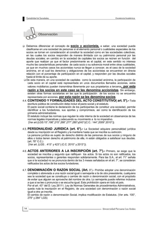 14
 Debemos diferenciar el concepto de socio y accionista, a saber, una sociedad puede
clasificarse en una sociedad de personas si el elemento personal o cualidades especiales de los
socios se toman en consideración al constituir la sociedad como en las sociedades colectivas;
en las cuales los socios responden de manera ilimitada con su patrimonio personal por las
deudas sociales; en cambio en la sociedad de capitales los socios se reúnen en función del
aporte que realizan ya que el factor predominante es el capital, en este sentido no interesa
mucho las características personales de cada socio o su solvencia moral entre otras cualidades,
ya que en muchos casos los accionistas nunca se llegan a conocer, es el caso de la sociedad
anónima, en el cual los derechos y obligaciones de los accionistas se encuentran en directa
relación con el porcentaje de participación en el capital, y responden por las deudas sociales
hasta el límite de su aporte.
 De esta manera, en una sociedad de capitales como la sociedad anónima, la participación de
cada socio en el capital está representada en unos documentos llamados acciones, estos
valores mobiliarios pueden transmitirse libremente por sus propietarios a terceros, por esta
razón a los socios en este caso se les denomina accionistas. Sin embargo,
existen otras formas societarias en las que la participación de los socios no se encuentra
representada por acciones, por esta razón se les denomina socios.
4.4. CONTENIDO Y FORMALIDADES DEL ACTO CONSTITUTIVO( art. 5°).- Toda
escritura pública de constitución debe incluir el pacto social y el estatuto.
El pacto social contiene la declaración de los participantes de constituir una sociedad, permite
identificar a los fundadores, sus aportes y compromisos, así como la identificación de los
primeros administradores.
El estatuto incluye las normas que regulan la vida interna de la sociedad en observancia de las
normas legales imperativas y adecuando su movimiento a lo no imperativo.
{Ver art.(LGS:15°,198°,215°,268°,277°,280°y243°)(C.C.: 144°,2009°,2010°)}.
4.5. PERSONALIDAD JURIDICA (art. 6°).- La Sociedad adquiere personalidad jurídica
desde su inscripción en el Registro y la mantiene hasta que se inscribe su extinción.
La persona jurídica es sujeto de derecho distinto de las personas de sus socios y ninguno de
ellos o todos tienen derecho al patrimonio de ella, ni están obligados a satisfacer sus deudas.
(art. 78° C.C.)
{Ver art. (LGS: . 413° y 423°) (C.C. 2010° y 2013°)}.
4.6. ACTOS ANTERIORES A LA INSCRIPCIÓN (art. 7°).- Primero, se exige que la
sociedad se inscriba y segundo que ratifiquen los actos. Si los actos no son ratificados, los
socios, representantes o gerentes responden solidariamente. Para las S.A., el art. 71° señala
que si la sociedad no se pronuncia dentro de los 3 meses señalados en el art. 7°, se consideran
ratificados los actos de los socios fundadores.
4.7. DENOMINACIÓN O RAZON SOCIAL (Art. 9°).- Prohíbe adoptar una denominación
completa o abreviada a una razón social igual o semejante a la de otra preexistente, cualquiera
sea la sociedad que se constituya o cambie de razón o denominación social, con el propósito
de evitar que alguien se aproveche del nombre de otra. Lo semejante puede referirse inclusive
a que si se lee o pronuncia o se escucha igual. Esta prohibición opera en todo el país.
Por el art. 43° del D. Ley 26111, Ley de Normas Generales de procedimientos Administrativos,
queda nula la inscripción en el Registro, de una sociedad con denominación o razón social
igual a otra ya inscrita.
El cambio de razón o denominación Social, implica modificación de Estatutos. (Ver arts. 100°,
279° y 284° LGS)
 