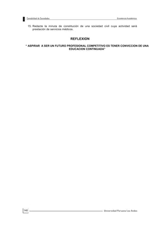 140
15. Redacte la minuta de constitución de una sociedad civil cuya actividad será
prestación de servicios médicos.
REFLEXION
“ ASPIRAR A SER UN FUTURO PROFESIONAL COMPETITIVO ES TENER CONVICCION DE UNA
EDUCACION CONTINUADA”
 