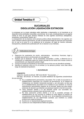 141
SUCURSALES
DISOLUCIÓN LIQUIDACIÓN EXTINCION
La empresas por su propia naturaleza están destinadas a desempeñar un rol importante en el
desarrollo de las actividades mercantiles y económicas de un país, constituyéndose en una agente
central en torno al cual giran diversos intereses de otros agentes económicos (trabajadores,
acreedores, consumidores, Estado, etc.)
La desaparición de la empresa como persona jurídica afecta directamente a los agentes con
quién mantiene relación permanente, por ello el ordenamiento legal se preocupa que el proceso
por el cual se le pone fin a la existencia de la empresa, se haga de manera ordenada,
transparente y debidamente publicitada afín de no lesionar a sus intereses.
 Determina los parámetros de acción, administrativa, económica, financiera, legal y
contable que se da en una Sucursal y en una Agencia.
 Explican que la disolución de las sociedades mercantiles y civiles, a diferencia de su
constitución no solamente opera por propia voluntad de los socios sino incluso contra su
consentimiento, por disposición judicial o legal.
 Conoce el proceso de liquidación al reconocer que se inicia una vez disuelta la sociedad.
 Identifica la extinción como en fin al contrato y a la persona jurídica, como fase última
luego de realizada la liquidación.
1. SUCURSALES
CONCEPTO
Léase de acuerdo al artículo 396° de la NLGS: “ Es sucursal......”
Del texto del artículo en mención, se puede establecer las siguientes características
de una sucursal:
a) Es un establecimiento permanente y secundario. Por un lado, la sucursal es un
establecimiento organizado con vocación de permanencia, al no tratarse de
instalaciones con carácter meramente eventual; y, por otra parte, se dice que
es un establecimiento secundario en la medida en que mantiene un nivel de
subordinación administrativa respecto de la principal, desde que esta existen
instancias de decisión que detentan una jerarquía superior a las de la sucursal.
b) Tiene ubicación distinta a la del domicilio social. Las sucursales son
establecimientos ubicados fuera del domicilio social.
c) No tiene personería jurídica distinta a la de la sociedad principal. El
establecimiento de una sucursal no conlleva en modo alguno la creación de
una persona jurídica diferente. Se trata, en si de la dispersión territorial de los
establecimientos de una determinada sociedad, que mantiene su unidad
jurídica como sujeto de derecho.
d) Cuenta con un representante legal permanente.
e) Cuenta con una independencia relativa de gestión.
 