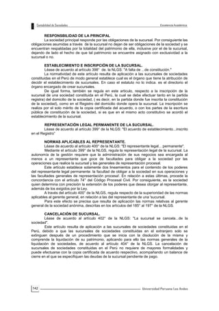 142
RESPONSBILIDAD DE LA PRINCIPAL
La sociedad principal responde por las obligaciones de la sucursal. Por consiguiente las
obligaciones asumidas a través de la sucursal no dejan de ser obligaciones de la sociedad y se
encuentran respaldadas por la totalidad del patrimonio de ella, inclusive por el de la sucursal,
dejando de lado el hecho de que tal patrimonio se encuentre asignado con exclusividad a la
sucursal o no.
ESTABLECIMIENTO E INSCRIPCIÓN DE LA SUCURSAL.
Léase de acuerdo al artículo 398° de. la NLGS: "A falta de ...de constitución."
La normatividad de este artículo resulta de aplicación a las sucursales de sociedades
constituidas en el Perú de modo general establece cual es el órgano que tiene la atribución de
decidir el establecimiento de sucursales. En caso el estatuto no lo indica. es el directorio el
órgano encargado de crear sucursales.
De igual forma, también se regula en este articulo, respecto a la inscripción de la
sucursal de una sociedad constituida en el Perú, la cual se debe efectuar tanto en la partida
registra) del domicilio de la sociedad, ( es decir, en la partida donde fue inscrita la constitución
de la sociedad), como en el Registro del domicilio donde opera la sucursal. La inscripción se
realiza por el solo mérito de la copia certificada del acuerdo, o con los partes de la escritura
pública de constitución de la sociedad, si es que en el mismo acto constitutivo se acordó el
establecimiento de la sucursal.
REPRESENTACIÓN LEGAL PERMANENTE DE LA SUCURSAL.
Léase de acuerdo al artículo 399° de la NLGS: "El acuerdo de establecimiento...inscrito
en el Registro”
NORMAS APLICABLES AL REPRESENTANTE.
Léase de acuerdo al artículo 400° de la NLGS: "El representante legal... permanente".
Mediante el artículo 399° de la NLGS, regula la representación legal de la sucursal. La
autonomía de la gestión requiere que la administración de sus negocios sea encargada al
menos a un representante que goce de facultades para obligar a la sociedad por las
operaciones que realice la sucursal y las generales de representación procesal.
Este artículo establece solamente dos lineamientos para el contenido de los poderes
del representante legal permanente: la facultad de obligar a la sociedad en sus operaciones y
las facultades generales de representación procesa!. En relación a estas últimas, procede la
concordancia con el artículo 74° del Código Procesal Civil. Por consiguiente, es la sociedad
quien determina con precisión la extensión de los poderes que desea otorgar al representante,
además de los exigidos por la Ley.
A través del artículo 400° de la NLGS, regula respecto de la superioridad de las normas
aplicables al gerente general, en relación a las del representante de una 'sucursal.
Para este efecto se precisa que resulta de aplicación las normas relativas al gerente
general de la sociedad anónima, descritas en los artículos del 185° al 197° de la NLGS.
CANCELACIÓN DE SUCURSAL.
Léase de acuerdo al artículo 402° de la NLGS: "La sucursal se cancela...de la
sociedad".
Este artículo resulta de aplicación a las sucursales de sociedades constituidas en el
Perú, debido a que las sucursales de sociedades constituidas en el extranjero solo se
extinguen después de un procedimiento que se inicia con la disolución de la misma y
comprende la liquidación de su patrimonio, aplicando para ello las normas generales de la
liquidación de sociedades, de acuerdo al artículo 404° de la NLGS. La cancelación de
sucursales de sociedades constituidas en el Perú no requiere de mayores formalidades y
puede efectuarse con la copia certificada de acuerdo respectivo, acompañando un balance de
cierre en el que se especifiquen las deudas de la sucursal pendiente de pago.
 