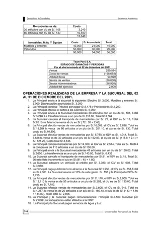 144
Mercaderías es de: Costo
30 artículos con c/u de S/. 108 3,240
80 artículos con c/u de S/. 130 10,400
13,640
Inmuebles, Máq. Y Equipo Costo D. Acumulada Total
Muebles y enseres 40,000 24,000 16,000
Vehículos 50,000 30,000 20,000
90,000 54,000 36,000
Team Perú S.A.
ESTADO DE GANACIAS Y PERDIDAS
Por el año terminado al 02 de diciembre del 2001
Ventas 289,584
Costo de ventas (198,664)
Utilidad Bruta 90,920
Gastos de ventas (50,000)
Gastos Administrativos (38,920)
Utilidad del ejercicio 2,000
OPERACIONES REALIZADAS DE LA EMPRESA Y LA SUCURSAL DEL 02
AL 31 DE DICIEMBRE DEL 2001.
1. La Principal envía a la sucursal lo siguiente: Efectivo S/. 3,000, Muebles y enseres S/.
5,000, Depreciación acumulada S/. 3,000
2. La Principal cancela: Tributos por pagar S/.5,178 y Proveedores S/.5,200.
3. La Principal efectúa el cobro a los Clientes S/. 6,000
4. La Principal envía a la Sucursal mercaderías 30 artículos con un c/u de S/. 108, Total
S/.3,240, La transferencia es a un p/u de S/.118.80, Total S/.3,564
5. La Sucursal cancela el transporte de mercaderías por S/. 72, el IGV es S/. 13, Total
S/.85. Este flete incrementa el c/u en S/.( 72 : 30 = 2.40)
6. La Principal efectúa ventas de mercaderías por S/.16,088. el IGV es S/. 2,896, Total es
S/.18,984 la venta de 80 artículos a un p/u de S/. 201.10, el c/u es de S/. 130, Total
costo es S/.10,400.
7. La Sucursal efectúa ventas de mercaderías por S/. 5,785, el IGV es S/. 1,041, Total S/.
6,826 la venta es de 30 artículos a un p/u de S/.192.83, el c/u es de S/. (118.8 + 2.4) =
S/. 121.20, Costo total S/.3,636.
8. La Principal compra mercaderías por S/.14,300, el IGV es S/. 2,574, Total es S/. 16,874
la compra es de 110 artículos a un c/u de S/.130.00.
9. La Principal envía a la Sucursal mercaderías 45 artículos con un c/u de S/ 130.00, Total
S/.5850. La transferencia es a un p/u de S/.143.00, Total S/. 6,435
10. La Sucursal cancela el transporte de mercaderías por S/.81, el IGV es S/.15, Total S/.
96 este flete incrementa el c/u en S/.(81 : 45 = 1.80)
11. La Sucursal adquiere un vehículo al crédito por S/. 3,380, el IGV es S/. 608, Total
S/.3,988.
12. La Principal paga publicidad con alcance a la Sucursal S/.1,950, el IGV es Sí. 351,Total
es S/.2,301. La Sucursal asume el 10% de este gasto. S/. 195 y la Principal el 90% S/.
1,755
13. La Principal efectúa ventas de mercaderías por S/.11,110, el IGV es S/.2,000, Total es
S/.13,110 la venta es de 55 artículos a un p/u de S/.202, el c/u es de S/. 130.00, Total
costo es S/. 7,150. 1
14. La Sucursal efectúa ventas de mercaderías por S/.3,608, el IGV es S/. 649, Total es
S/.4,257, la venta es de 20 artículos a un p/u de S/. 180.40, el c/u es de S/. (143 + 1.80
= 144.80), costo total S/. 2,896.
15. La Principal y la Sucursal pagan remuneraciones: Principal S/.6,500 Sucursal por
S/.2,600 Los trabajadores están afiliados a la ONP.
16. La Principal y la Sucursal pagan servicios de Agua y Luz:
 