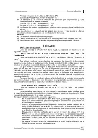 145
Principal: Servicios S/.234, IGV S/. 42 Total S/. 276
Sucursal: Servicios S/.130, IGV S/. 23 Total S/. 153
17. La Principal y la Sucursal efectúan la provisión por depreciación y CTS
correspondientes al mes de diciembre.
Principal: CTS S/. 542, Depreciación S/. 1,125.
Sucursal: CTS S/. 217, Depreciación S/. 348
18. Los Gastos del periodo considerado en este enunciado corresponden a los Gastos de
Ventas.
Las cancelaciones a proveedores se pagan con cheque y los cobros a clientes
inmediatamente son depositados a la cuenta corriente del banco.
Efectuar:
A) Los asientos contables de la oficina principal
B) La hoja de trabajo de la Combinación de la principal y la sucursal de Team Perú S.A.
C) Estados financieros básicos: Estado de ganancias y pérdidas y Balance General
2. DISOLUCION
CAUSAS DE DISOLUCIÓN.
Léase de acuerdo al artículo 407° dé la NLGS. La sociedad se disuelve por las
siguientes causas:
CAUSALES ESPECÍFICAS DE DISOLUCIÓN DE SOCIEDADES COLECTIVAS O EN
COMANDITA.
Léase de acuerdo al artículo 408° de la NLGS: "La sociedad colectiva ...aceptado el
cargo".
Este articulo regula de manera taxativa los supuestos de disolución de la sociedad
colectiva, donde destaca el carácter particular de esta sociedad. En tal sentido, cuando se ve
afectada la naturaleza personalista de ésta, dicho hecho es causal de su disolución.
De igual manera, también regula la disolución de la sociedad en comandita simple,
dado que en ésta se conjugan de un lado el reglamento personalista y de otro lado el
capitalista, lo que refleja en la distinta responsabilidad de cada tipo de socio. La desaparición
de todos los socios de cualquiera de las dos clases, afecta la estructura legal y el equilibrio
existente al momento de la fundación de la sociedad. La situación descrita, constituye una
causal de disolución.
Asimismo, también se regula en relación a la disolución de la sociedad en comandita
por acciones, la cual se disuelve en caso del cese en al cargo de todos sus administradores, si
es que la administración no se reconstituye en el término de seis meses.
CONVOCATORIA Y ACUERDO DE DISOLUCIÓN
Léase de acuerdo al artículo 409° de al NLGS: "En los casos ...del proceso
sumarísimo".
La necesidad de convocatoria a la junta general o asamblea de socios obedece a que
la mayoría de las causales de disolución previstas en la Ley no operan de pleno derecho. Otras
no dependen de la decisión de la propia sociedad.
Se requiere de convocatoria en los supuestos siguientes:
- En el caso del inciso 2 del artículo 407° de la NLGS, pues el agotamiento del objeto
social o su imposibilidad de ejecución depende de circunstancias que pueden ser
superadas por la sociedad,
- Cuando se presenta la continuada inactividad de la junta general, prevista en el
inciso 3 del artículo 407° de la NLGS. En este supuesto, la amenaza de disolución
puede determinar, precisamente, la reactivación del órgano supremo de la sociedad
o su definitiva desactivación.
- El supuesto de pérdidas calificadas por la Ley en el inciso 4 del artículo 407° de a
NLGS, pues esa falencia patrimonial puede ser corregida por los socios si acuerdan
resarcirlas, aumentar el capital para cubrirlas o reducir el capital para amortizarlas o
cancelarlas. Se trata, pues, de una situación subsanable por acuerdo de la junta o
asamblea.
- La falta de pluralidad de socios, considerada en el inciso 6 del artículo 407° de la
NLGS, desde que la misma resulta saludable.
 