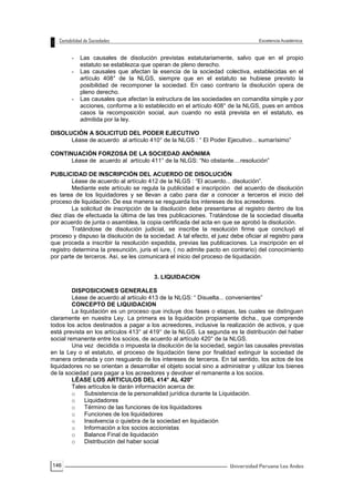 146
- Las causales de disolución previstas estatutariamente, salvo que en el propio
estatuto se establezca que operan de pleno derecho.
- Las causales que afectan la esencia de la sociedad colectiva, establecidas en el
artículo 408° de la NLGS, siempre que en el estatuto se hubiese previsto la
posibilidad de recomponer la sociedad. En caso contrario la disolución opera de
pleno derecho.
- Las causales que afectan la estructura de las sociedades en comandita simple y por
acciones, conforme a lo establecido en el artículo 408° de la NLGS, pues en ambos
casos la recomposición social, aun cuando no está prevista en el estatuto, es
admitida por la ley.
DISOLUCIÓN A SOLICITUD DEL PODER EJECUTIVO
Léase de acuerdo al artículo 410° de la NLGS : “ El Poder Ejecutivo... sumarísimo”
CONTINUACIÓN FORZOSA DE LA SOCIEDAD ANÓNIMA
Léase de acuerdo al artículo 411° de la NLGS: “No obstante....resolución”
PUBLICIDAD DE INSCRIPCIÓN DEL ACUERDO DE DISOLUCIÓN
Léase de acuerdo al artículo 412 de la NLGS : “El acuerdo... disolución”.
Mediante este artículo se regula la publicidad e inscripción del acuerdo de disolución
es tarea de los liquidadores y se llevan a cabo para dar a conocer a terceros el inicio del
proceso de liquidación. De esa manera se resguarda los intereses de los acreedores.
La solicitud de inscripción de la disolución debe presentarse al registro dentro de los
diez días de efectuada la última de las tres publicaciones. Tratándose de la sociedad disuelta
por acuerdo de junta o asamblea, la copia certificada del acta en que se aprobó la disolución.
Tratándose de disolución judicial, se inscribe la resolución firme que concluyó el
proceso y dispuso la disolución de la sociedad. A tal efecto, el juez debe oficiar al registro para
que proceda a inscribir la resolución expedida, previas las publicaciones. La inscripción en el
registro determina la presunción, juris et iure, ( no admite pacto en contrario) del conocimiento
por parte de terceros. Así, se les comunicará el inicio del proceso de liquidación.
3. LIQUIDACION
DISPOSICIONES GENERALES
Léase de acuerdo al artículo 413 de la NLGS: “ Disuelta... convenientes”
CONCEPTO DE LIQUIDACION
La liquidación es un proceso que incluye dos fases o etapas, las cuales se distinguen
claramente en nuestra Ley. La primera es la liquidación propiamente dicha., que comprende
todos los actos destinados a pagar a los acreedores, inclusive la realización de activos, y que
está prevista en los artículos 413° al 419° de la NLGS. La segunda es la distribución del haber
social remanente entre los socios, de acuerdo al artículo 420° de la NLGS.
Una vez decidida o impuesta la disolución de la sociedad, según las causales previstas
en la Ley o el estatuto, el proceso de liquidación tiene por finalidad extinguir la sociedad de
manera ordenada y con resguardo de los intereses de terceros. En tal sentido, los actos de los
liquidadores no se orientan a desarrollar el objeto social sino a administrar y utilizar los bienes
de la sociedad para pagar a los acreedores y devolver el remanente a los socios.
LÉASE LOS ARTICULOS DEL 414° AL 420°
Tales artículos le darán información acerca de:
o Subsistencia de la personalidad jurídica durante la Liquidación.
o Liquidadores
o Término de las funciones de los liquidadores
o Funciones de los liquidadores
o Insolvencia o quiebra de la sociedad en liquidación
o Información a los socios accionistas
o Balance Final de liquidación
o Distribución del haber social
 