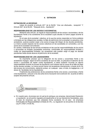 147
4. EXTINCION
EXTINCION DE LA SOCIEDAD
Léase de acuerdo al artículo 421° de la NLGS. “Una vez efectuada... recepción” Y
Artículo 422° de la NLGS: “Después de la... liquidación”
RESPONSABILIDAD DE LOS SOCIOS O ACCIONISTAS.
Mediante este artículo, se regula la responsabilidad de los socios o accionistas y de los
liquidadores frente a los acreedores de la sociedad cuyas deudas no fueron pagas durante la
liquidación.
En el caso de la sociedad colectiva, en la que los socios responden en forma solidaria
e ilimitada por las obligaciones sociales, la falta de patrimonio de la sociedad no perjudica a los
acreedores, quienes pueden exigir a los socios el pago del integro de las deudas pendientes.
Lo mismo sucede respecto de los socios colectivos en las sociedades en comandita y con los
socios de la sociedad civil ordinaria
En cambio, tratándose de las formas societarias en las que las responsabilidades de los socios
o accionistas es limitada (sociedades anónimas, comerciales de responsabilidad limitada y
civiles de responsabilidad limitada), los acreedores sólo pueden exigir el pago de deudas
pendientes hasta donde alcance el patrimonio de la sociedad.
RESPONSABILIDAD DE LOS LIQUIDADORES
Es importante precisar que la obligación de los socios y accionistas frente a los
acreedores impagos, según la forma societaria de que se trate, no perjudica el derecho de los
socios o accionistas de repetir contra liquidadores, si éstos hubieran incurrido en alguna
responsabilidad durante el proceso de liquidación que hubiese sido la causa de la falta de pago
de las deudas sociales. La misma acción tienen los acreedores directamente, a través de la vía
del proceso de conocimiento, debiendo probar, en cualquier caso, el dolo, la negligencia, o el
abuso de facultades de los liquidadores.
Finalmente las pretensiones de los acreedores frente a los socios y accionistas y frente
a los liquidadores, caducan a los dos años de la inscripción de la extinción de acuerdo al último
acápite del presente artículo.
 En nuestro país, el proceso por el cual se le extingue una empresa, denominado Disolución
y Liquidación, se encuentra regulado principalmente en la Ley General de Sociedades, para
el caso de empresas que han adoptado forma societaria. En el caso de empresas
Individuales de Responsabilidad Limitada (E.I.R.L. su regulación se encuentra en el decreto
Ley N° 21621 (14.09.76).
 