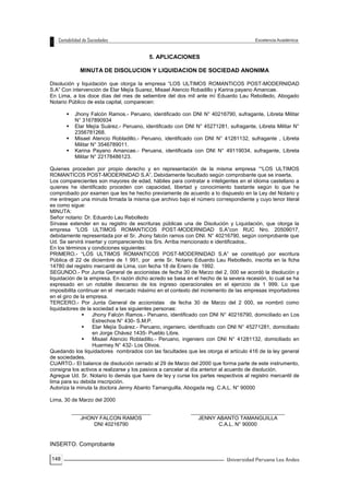 148
5. APLICACIONES
MINUTA DE DISOLUCION Y LIQUIDACION DE SOCIEDAD ANONIMA
Disolución y liquidación que otorga la empresa “LOS ULTIMOS ROMANTICOS POST-MODERNIDAD
S.A” Con intervención de Elar Mejía Suarez, Misael Atencio Robadillo y Karina payano Amancae.
En Lima, a los doce días del mes de setiembre del dos mil ante mí Eduardo Lau Rebolledo, Abogado
Notario Público de esta capital, comparecen:
 Jhony Falcón Ramos.- Peruano, identificado con DNI N° 40216790, sufragante, Libreta Militar
N° 3167890934
 Elar Mejía Suárez.- Peruano, identificado con DNI N° 45271281, sufragante, Libreta Militar N°
2356781268.
 Misael Atencio Robladillo.- Peruano, identificado con DNI N° 41281132, sufragante , Libreta
Militar N° 3546789011.
 Karina Payano Amancae.- Peruana, identificada con DNI N° 49119034, sufragante, Libreta
Militar N° 22178486123.
Quienes proceden por propio derecho y en representación de la misma empresa ““LOS ULTIMOS
ROMANTICOS POST-MODERNIDAD S.A”, Debidamente facultado según comprobante que se inserta.
Los comparecientes son mayores de edad, hábiles para contratar e inteligentes en el idioma castellano a
quienes he identificado proceden con capacidad, libertad y conocimiento bastante según lo que he
comprobado por examen que les he hecho previamente de acuerdo a lo dispuesto en la Ley del Notario y
me entregan una minuta firmada la misma que archivo bajo el número correspondiente y cuyo tenor literal
es como sigue:
MINUTA:
Señor notario: Dr. Eduardo Lau Rebolledo
Sírvase extender en su registro de escrituras públicas una de Disolución y Liquidación, que otorga la
empresa “LOS ULTIMOS ROMANTICOS POST-MODERNIDAD S.A”con RUC Nro. 20509017,
debidamente representada por el Sr. Jhony falcón ramos con DNI. N° 40216790, según comprobante que
Ud. Se servirá insertar y compareciendo los Srs. Arriba mencionado e identificados..
En los términos y condiciones siguientes:
PRIMERO.- “LOS ULTIMOS ROMANTICOS POST-MODERNIDAD S.A” se constituyó por escritura
Pública dl 22 de diciembre de 1 991, por ante Sr. Notario Eduardo Lau Rebolledo, inscrita en la ficha
14780 del registro mercantil de Lima, con fecha 18 de Enero de 1992.
SEGUNDO.- Por Junta General de accionistas de fecha 30 de Marzo del 2, 000 se acordó la disolución y
liquidación de la empresa. En razón dicho acredo se basa en el hecho de la severa recesión, lo cual se ha
expresado en un notable descenso de los ingreso operacionales en el ejercicio de 1 999. Lo que
imposibilita continuar en el mercado máximo en el contexto del incremento de las empresas importadores
en el giro de la empresa.
TERCERO.- Por Junta General de accionistas de fecha 30 de Marzo del 2 000, se nombró como
liquidadores de la sociedad a las siguientes personas:
 Jhony Falcón Ramos.- Peruano, identificado con DNI N° 40216790, domiciliado en Los
Estrechos N° 430- S.M.P.
 Elar Mejía Suárez.- Peruano, ingeniero, identificado con DNI N° 45271281, domiciliado
en Jorge Chávez 1435- Pueblo Libre.
 Misael Atencio Robladillo.- Peruano, ingeniero con DNI N° 41281132, domiciliado en
Huarmey N° 432- Los Olivos.
Quedando los liquidadores nombrados con las facultades que les otorga el artículo 416 de la ley general
de sociedades.
CUARTO.- El balance de disolución cerrado al 29 de Marzo del 2000 que forma parte de este instrumento,
consigna los activos a realizarse y los pasivos a cancelar al día anterior al acuerdo de disolución.
Agregue Ud. Sr. Notario lo demás que fuere de ley y curse los partes respectivos al registro mercantil de
lima para su debida inscripción.
Autoriza la minuta la doctora Jenny Abanto Tamanguilla, Abogada reg. C.A.L. N° 90000
Lima, 30 de Marzo del 2000
___________________________
JHONY FALCON RAMOS
DNI 40216790
________________________________
JENNY ABANTO TAMANGUILLA
C.A.L. N° 90000
INSERTO. Comprobante
 