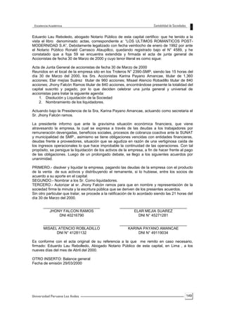 149
Eduardo Lau Reboledo, abogado Notario Público de esta capital certifico: que he tenido a la
vista el libro denominado: actas, correspondiente a: “LOS ULTIMOS ROMANTICOS POST-
MODERNIDAD S.A”, Debidamente legalizado con fecha veintiocho de enero de 1992 por ante
el Notario Público Ronald Carrasco Ataupillco, quedando registrado bajo el N° 4589, y he
constatado que a foja 59 se encuentra extendida y firmada el acta de junta general de
Accionistas de fecha 30 de Marzo de 2000 y cuyo tenor literal es como sigue:
Acta de Junta General de accionistas de fecha 30 de Marzo de 2000
Reunidos en el local de la empresa sito en los Troleros N° 2390-SMP, siendo las 15 horas del
día 30 de Marzo del 2000, los Srs. Accionistas Karina Payano Amancae, titular de 1,360
acciones; Elar mejías Suárez titular de 960 acciones; Misael Atencio Robadillo titular de 840
acciones; Jhony Falcón Ramos titular de 840 acciones, encontrándose presente la totalidad del
capital suscrito y pagado, por lo que deciden celebrar una junta general y universal de
accionistas para tratar la siguiente agenda:
1. Disolución y Liquidación de la Sociedad
2. Nombramiento de los liquidadores.
Actuando bajo la Presidencia de la Sra, Karina Payano Amancae, actuando como secretaria el
Sr. Jhony Falcón ramos.
La presidente informo que ante la gravísima situación económica financiera, que viene
atravesando la empresa, la cual se expresa a través de las deudas a los trabajadores por
remuneración devengadas, beneficios sociales, procesos de cobranza coactiva ante la SUNAT
y municipalidad de SMP., asimismo se tiene obligaciones vencidas con entidades financieras,
deudas frente a proveedores, situación que se agudiza en razón de una vertiginosa caída de
los ingresos operacionales lo que hace improbable la continuidad de las operaciones. Con tal
propósito, se persigue la liquidación de los activos de la empresa, a fin de hacer frente al pago
de las obligaciones. Luego de un prolongado debate, se llego a los siguientes acuerdos por
unanimidad.
PRIMERO.- disolver y liquidar la empresa, pagando las deudas de la empresa con el producto
de la venta de sus activos y distribuyendo el remanente, si lo hubiese, entre los socios de
acuerdo a su aporte en el capital.
SEGUNDO.- Nombrar a los Sr. Como liquidadores.
TERCERO.- Autorizar al sr. Jhony Falcón ramos para que en nombre y representación de la
sociedad firme la minuta y la escritura pública que se deriven de los presentes acuerdos.
Sin otro particular que tratar, se procede a la ratificación de lo acordado siendo las 21 horas del
día 30 de Marzo del 2000.
___________________________
JHONY FALCON RAMOS
DNI 40216790
________________________________
ELAR MEJIA SUAREZ
DNI N° 45271281
___________________________
MISAEL ATENCIO ROBLADILLO
DNI N° 41281132
________________________________
KARINA PAYANO AMANCAE
DNI N° 49119034
Es conforme con el acta original de su referencia a la que me remito en caso necesario,
firmado: Eduardo Lau Rebolledo, Abogado Notario Público de esta capital, en Lima , a los
nueves días del mes de Abril del 2000.
OTRO INSERTO: Balance general
Fecha de emisión 29/03/2000
 