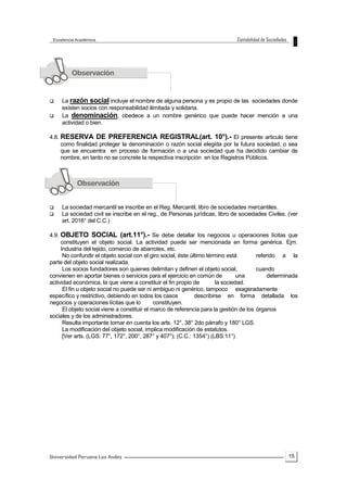 15
 La razón social incluye el nombre de alguna persona y es propio de las sociedades donde
existen socios con responsabilidad ilimitada y solidaria.
 La denominación, obedece a un nombre genérico que puede hacer mención a una
actividad o bien.
4.8. RESERVA DE PREFERENCIA REGISTRAL(art. 10°).- El presente articulo tiene
como finalidad proteger la denominación o razón social elegida por la futura sociedad, o sea
que se encuentra en proceso de formación o a una sociedad que ha decidido cambiar de
nombre, en tanto no se concrete la respectiva inscripción en los Registros Públicos.
 La sociedad mercantil se inscribe en el Reg. Mercantil, libro de sociedades mercantiles.
 La sociedad civil se inscribe en el reg., de Personas jurídicas, libro de sociedades Civiles. (ver
art. 2016° del C.C.)
4.9. OBJETO SOCIAL (art.11°).- Se debe detallar los negocios u operaciones lícitas que
constituyen el objeto social. La actividad puede ser mencionada en forma genérica. Ejm.
Industria del tejido, comercio de abarrotes, etc.
No confundir el objeto social con el giro social, éste último término está referido a la
parte del objeto social realizada.
Los socios fundadores son quienes delimitan y definen el objeto social, cuando
convienen en aportar bienes o servicios para el ejercicio en común de una determinada
actividad económica, la que viene a constituir el fin propio de la sociedad.
El fin u objeto social no puede ser ni ambiguo ni genérico, tampoco exageradamente
específico y restrictivo, debiendo en todos los casos describirse en forma detallada los
negocios y operaciones lícitas que lo constituyen.
El objeto social viene a constituir el marco de referencia para la gestión de los órganos
sociales y de los administradores.
Resulta importante tomar en cuenta los arts. 12°, 38° 2do párrafo y 180° LGS.
La modificación del objeto social, implica modificación de estatutos.
[Ver arts. (LGS: 77°, 172°, 200°, 287° y 407°); (C.C.: 1354°) (LBS:11°)
 