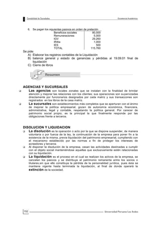 152
6. Se pagan los siguientes pasivos en orden de prelación
Beneficios sociales 80,000
Remuneraciones 5,000
IGV 29,260
IR4ta 1,000
IES 500
TOTAL 115,760
Se pide:
A) Elaborar los registros contables de la Liquidación
B) balance general y estado de ganancias y pérdidas al 19.09.01 final de
liquidación
C) Cierre de libros
AGENCIAS Y SUCURSALES
 Las agencias son locales zonales que se instalan con la finalidad de brindar
atención y mejorar las relaciones con los clientes; sus operaciones son supervizadas
directamente por funcionarios designados por cada matriz y sus transaccones son
registrados en los libros de la casa matriz.
 La sucursales son establecimientos más completos que se aperturan con el ánimo
de mejorar la política empresarial, gozan de autonomía económica, financiera,
administrativa, legal y contable, respetando la política general. Por carecer de
patrimonio social propio, es la principal la que finalmente responde por las
obligaciones frente a terceros.
DISOLUCION Y LIQUIDACION
 La disolución es la operación o acto por la que se dispone suspender, de manera
voluntaria o por fuerza de la ley, la continuación de la empresa para poner fin a la
existencia de la misma, previa liquidación del patrimonio empresarial, cumpliendo con
el mecanismo establecido por las normas a fin de proteger los intereses de
acreedores y terceros
 Al disponer la disolución de la empresa, cesan las actividades destinadas a cumplir
con el objeto social manteniéndose aquellas que exclusivamente estén relacionadas
con su liquidación.
 La liquidación es el proceso en el cual se realizan los activos de la empresa, se
cancelan los pasivos y se distribuye el patrimonio remanente entre los socios o
titulares,sin que ello constituya la pérdida de la personalidad jurídica, pues ésta se
mantiene vigente hasta terminada la liquidación, al final de donde operará la
extinción de la sociedad.
 