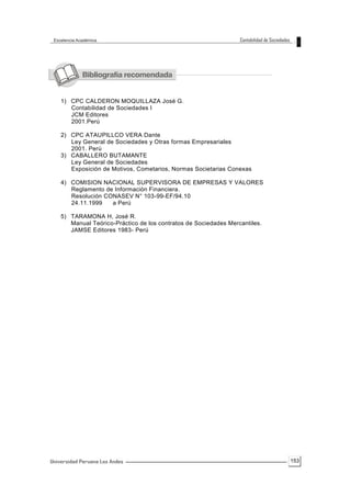 153
1) CPC CALDERON MOQUILLAZA José G.
Contabilidad de Sociedades I
JCM Editores
2001.Perú
2) CPC ATAUPILLCO VERA Dante
Ley General de Sociedades y Otras formas Empresariales
2001. Perú
3) CABALLERO BUTAMANTE
Ley General de Sociedades
Exposición de Motivos, Cometarios, Normas Societarias Conexas
4) COMISION NACIONAL SUPERVISORA DE EMPRESAS Y VALORES
Reglamento de Información Financiera.
Resolución CONASEV N° 103-99-EF/94.10
24.11.1999 a Perú
5) TARAMONA H, José R.
Manual Teórico-Práctico de los contratos de Sociedades Mercantiles.
JAMSE Editores 1983- Perú
 