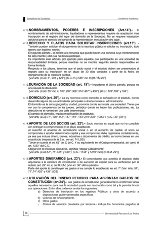 16
4.10.NOMBRAMIENTOS, PODERES E INSCRIPCIONES (Art.14°).- El
nombramiento de administradores, liquidadores o representantes requiere de aceptación más
inscripción en el registro del lugar del domicilio de la Sociedad. No se requiere inscripción
adicional para el ejercicio del cargo de la representación en cualquier otro lugar.
4.11.DERECHO Y PLAZOS PARA SOLICITAR INSCRIPCIONES (art.15°) .-
También pueden solicitar el otorgamiento de la escritura pública o solicitar su inscripción, todo
tercero con legítimo interés.
El segundo párrafo , se refiere a la renuncia que puede hacer una persona cuyo nombramiento
ha sido inscrito y del cual no desea participar.
Es importante este artículo, por ejemplo para aquellos que participarán en una sociedad de
responsabilidad limitada, porque mientras no se inscriba seguirán siendo responsables en
forma ilimitada.
Respecto a los plazos, tenemos que el pacto social y el estatuto deben ser presentados al
registro para su inscripción en un plazo de 30 días contados a partir de la fecha de
otorgamiento de la escritura pública.
[Ver arts. (LGS: 5°, 201 y 423°); (C.C.:VI y 546° inc. 8) (R.R.M.25°)
4.12.DURACIÓN DE LA SOCIEDAD (art. 19°).- Importante el último párrafo, porque es
una causal de disolución.
[Ver arts. (LGS: 55° inc. 4, 100°,267°,308°,314°,407° y 436°); (C.C.: 178°,183° y 184°)
4.13.DOMICILIO (art. 20°).- La ley reconoce como domicilio, el señalado en el estatuto, donde
desarrolla alguna de sus actividades principales o donde instala su administración.
El domicilio es la zona geográfica, ciudad, provincia donde se instala una sociedad. Tiene que
ver con la competencia de los jueces, periódico donde se hacen las publicaciones, etc. La
dirección es el número en una calle determinada.
El cambio de domicilio, implica modificación de estatutos.
[Ver arts. (LGS:77°, 100°,112°, 117°,119°, 143°,219°,339° y 383°); (C.C.: 33° y34°)]
4.14.APORTE DE LOS SOCIOS (art. 22°).- Socio moroso es aquel que no ha cumplido
con entregar lo comprometido en el plazo establecido.
Al suscribir el acuerdo de constitución social o en el aumento de capital, el socio se
compromete a aportar determinado capital y ese compromiso debe registrarse contablemente,
ya sea que incluya dinero, bienes, industrias o documentos de crédito, así como bienes en uso
o usufructo (respecto de la S.A., ver art. 74 LGS)
Tomar en cuenta el art. 63° del C de C. Y su equivalente en el Código empresarial, así como el
art. 1333° del C.C..
Obligar por el procesos ejecutivos, significa “obligar judicialmente”
[Ver arts. (LGS:57°, 71°,425° y 439°); (C.C.: 1134° y 1219° inc.l) (R.R.M. 29°)]
4.15.APORTES DINERARIOS (art. 23°).- El comprobante que acredita el depósito debe
adjuntarse a la escritura de constitución o de aumento de capital para su verificación por el
notario (art. 29° inc a) del R.R.M) (Ver art. 36° último párrafo)
Parte del aporte lo constituyen los gastos si se cumple lo establecido en art. 7° (Ver. Arts. 57°,
71°,74°,425° y 439° LGS)
4.16.UTILIZACIÓN DEL DINERO RECIBIDO PARA AFRONTAR GASTOS DE
CONSTITUCIÓN (art.24°).- Los gastos de constitución generalmente lo conforman todos
aquellos necesarios para que la sociedad pueda ser reconocida como tal y le permita hincar
sus operaciones. Entre ellos podemos anotar los siguientes:
a) Derechos de inscripción en los registros Públicos y otros de acuerdo a
disposiciones gubernamentales específicas.
b) Licencia de funcionamiento
c) Otros gastos:
- Costos de servicios prestados por terceros.- incluye los honorarios pagados al
 