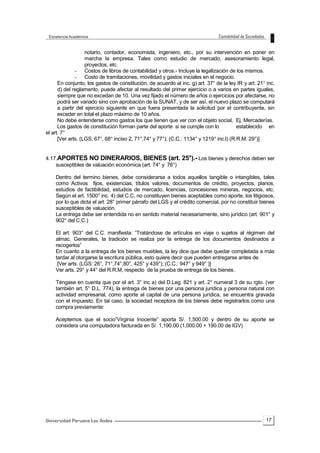 17
notario, contador, economista, ingeniero, etc., por su intervención en poner en
marcha la empresa. Tales como estudio de mercado, asesoramiento legal,
proyectos, etc.
- Costos de libros de contabilidad y otros.- Incluye la legalización de los mismos.
- Costo de tramitaciones, movilidad y gastos iniciales en el negocio.
En conjunto, los gastos de constitución, de acuerdo al inc. g) art. 37° de la ley IR y art. 21° inc.
d) del reglamento, puede afectar al resultado del primer ejercicio o a varios en partes iguales,
siempre que no excedan de 10. Una vez fijado el número de años o ejercicios por afectarse, no
podrá ser variado sino con aprobación de la SUNAT, y de ser así, el nuevo plazo se computará
a partir del ejercicio siguiente en que fuera presentada la solicitud por el contribuyente, sin
exceder en total el plazo máximo de 10 años.
No debe entenderse como gastos los que tienen que ver con el objeto social, Ej. Mercaderías.
Los gastos de constitución forman parte del aporte si se cumple con lo establecido en
el art. 7°
[Ver arts. (LGS: 67°, 68° inciso 2, 71°,74° y 77°); (C.C.: 1134° y 1219° inc.l) (R.R.M. 29°)]
4.17.APORTES NO DINERARIOS, BIENES (art. 25°).- Los bienes y derechos deben ser
susceptibles de valuación económica (art. 74° y 76°)
Dentro del termino bienes, debe considerarse a todos aquellos tangible o intangibles, tales
como Activos fijos, existencias, títulos valores, documentos de crédito, proyectos, planos,
estudios de factibilidad, estudios de mercado, licencias, concesiones mineras, negocios, etc.
Según el art. 1500° inc. 4) del C.C, no constituyen bienes aceptables como aporte, los litigiosos,
por lo que dicta el art. 28° primer párrafo del LGS y el crédito comercial, por no constituir bienes
susceptibles de valuación.
La entrega debe ser entendida no en sentido material necesariamente, sino jurídico (art. 901° y
902° del C.C.)
El art. 903° del C.C. manifiesta: “Tratándose de artículos en viaje o sujetos al régimen del
almac. Generales, la tradición se realiza por la entrega de los documentos destinados a
recogerlos”
En cuanto a la entrega de los bienes muebles, la ley dice que debe quedar completada a más
tardar al otorgarse la escritura pública, esto quiere decir que pueden entregarse antes de.
[Ver arts. (LGS: 26°, 71°,74°,80°, 425° y 439°); (C.C.: 947° y 949° )]
Ver arts. 29° y 44° del R.R.M, respecto de la prueba de entrega de los bienes.
Téngase en cuenta que por el art. 3° inc a) del D.Leg. 821 y art. 2° numeral 3 de su rgto. (ver
también art. 5° D.L. 774), la entrega de bienes por una persona jurídica y persona natural con
actividad empresarial, como aporte al capital de una persona jurídica, se encuentra gravada
con el impuesto. En tal caso, la sociedad receptora de los bienes debe registrarlos como una
compra previamente:
Aceptemos que el socio”Virginia Inocente” aporta S/. 1,500.00 y dentro de su aporte se
considera una computadora facturada en S/. 1,190.00 (1,000.00 + 190.00 de IGV)
 