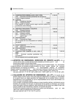18
_____________________1__________________________ S/. S/.
14 CUENTAS POR COBRAR A ACC. SOC Y PER. 1,190.00
144 Acciones suscritas pendientes de cancelación
144.01 Virginia Inocente 1,190.00
50 CAPITAL 1,190.00
501 Capital por Aportes
501.0 Virginia Inocente 5,000
Para registrar el capital suscrito según escritura pública de
constitución ante la Notaria
_____________________2__________________________
33 INMUEBLE MAQUINARI Y EQUIPOS 1,000.00
336 Equipos diversos
40 TRIBUTOS POR PAGAR 190.00
401 Gobierno central
4011 Impuesto a la venta
40111. IGV
42 PROVEEDORES 1,190.00
421 Facturas por Pagar
Por el ingreso de una computadora en calidad
de aporte.
_____________________3__________________________
10 CAJA Y BANCOS 310.00
104 Banco de Crédito del Perú
42 PROVEEDORES 1,190.00
421 Facturas por Pagar
14 CUENTAS POR COBRAR A ACC. SOC Y
PER.
1,500.00
144. Acciones suscritas pendientes de
cancelación
Por la recepción de lo acordado aportar.
4.18.APORTES NO DINERARIOS, DERECHOS DE CREDITO (art.26°).- En el
primero de los casos, se trata del documento aceptado por el socio y por el cual se
compromete a pagar en fecha determinada.
En el segundo caso, es decir cuando se ha pactado que la sociedad recibirá los documentos
a cargo de terceros, se considera cumplido el aporte y el socio puede solicitar las acciones
correspondientes, sin embargo se mantiene la responsabilidad solidaria. Al contabilizar
téngase cuidado en la aplicación de este inciso para mantener la deuda del socio mientras no
se cobren los documentos de crédito recibidos. Ej. Letras, pagarés, giros, cheque, etc.
[Ver arts. (LGS: 63°, 71°,74°,76°, 425° y 439°); (C.C.: 1233° y 949° ) (L.T.V.: 10°,33°,38° y 39°]
4.19.VALUACIÓN DE APORTES NO DINERARIOS.- (art. 27°).- El importe de los
aportes integra el activo social y sirve para pagar las obligaciones. El capital y su inamovilidad
en el pasivo tienen por objeto garantizar las obligaciones de la sociedad frente a terceros;
especialmente en las sociedades en que la responsabilidad de los socios está limitada a un
monto no mayor a la pérdida capital.
Como es lógico, el aportante pretende obtener el mayor beneficio del bien o del derecho que se
transfiere a la sociedad, Por tal razón, la valorización de los aportes no dinerarios, que muchas
veces está sujeta a factores subjetivos, debe practicarse de tal manera que refleje el valor más
cercano posible al valor real del bien o derecho, al momento del aporte.
El informe de valuación puede ser firmado por un perito o por otra persona, pero en este
último caso, debe ser debidamente fundamentado.
[Ver arts. (LGS: 63°, 65°,71°,74°, 76°,77° y 213° )]
 