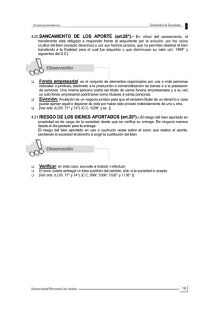19
4.20.SANEAMIENTO DE LOS APORTE (art.28°).- En virtud del saneamiento, el
transferente está obligado a responder frente al adquiriente por la evicción, por los vicios
ocultos del bien (excepto derechos) o por sus hechos propios, que no permitan destinar el bien
transferido a la finalidad para el cual fue adquirido o que disminuyan su valor (art. 1484° y
siguientes del C.C)
 Fondo empresarial: es el conjunto de elementos organizados por una o más personas
naturales o jurídicas, destinado a la producción o comercialización de bienes o a la prestación
de servicios. Una misma persona podrá ser titular de varios fondos empresariales y a su vez
un solo fondo empresarial podrá tener como titulares a varias personas.
 Evicción: Anulación de un negocio jurídico para que el varadero titular de un derecho o cosa
puede ejercer aquél o disponer de éste por haber sido privado indebidamente de uno u otra.
 [Ver arts. (LGS: 71° y 74°) (C.C.:1206° y ss. )]
4.21.RIESGO DE LOS BIENES APORTADOS (art.29°).- El riesgo del bien aportado en
propiedad es de cargo de la sociedad desde que se verifica su entrega. De ninguna manera
desde el día pactado para la entrega.
El riesgo del bien aportado en uso o usufructo recae sobre el socio que realiza el aporte,
perdiendo la sociedad el derecho a exigir la sustitución del bien.
 Verificar: en este caso, equivale a realizar o efectuar:
 El socio puede entregar un bien sustituto del perdido, sólo si la sociedad lo acepta.
 [Ver arts. (LGS: 71° y 74°) (C.C.:999°,1000°,1026° y 1138° )]
 