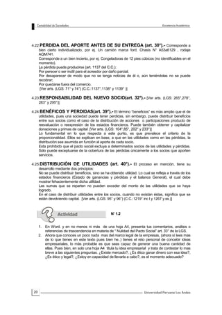 20
4.22.PERDIDA DEL APORTE ANTES DE SU ENTREGA (art. 30°).- Corresponde a
bien cierto individualizado, por ej. Un camión marca ford. Chasis N° A53a6129 , rodaje
AQM741.
Corresponde a un bien incierto, por ej. Congeladoras de 12 pies cúbicos (no identificables en el
momento).
La pérdida puede producirse (art. 1137 del C.C.):
Por perecer o ser inútil para el acreedor por daño parcial.
Por desaparecer de modo que no se tenga noticias de él o, aún teniéndolas no se puede
recobrar;
Por quedarse fuera del comercio.
[Ver arts. (LGS: 71° y 74°) (C.C.:1137°,1138° y 1139° )]
4.23.RESPONSABILIDAD DEL NUEVO SOCIO(art. 32°).- [Ver arts. (LGS: 265°,278°,
283° y 295°)]
4.24.BENÉFICOS Y PERDIDAS(art. 39°).- El término “beneficios” es más amplio que el de
utilidades, pues una sociedad puede tener perdidas, sin embargo, puede distribuir beneficios
entre sus socios como el caso de la distribución de acciones o participaciones producto de
reevaluación o reexpresión de los estados financieros. Puede también obtener y capitalizar
donaciones y primas de capital [Ver arts. (LGS: 104°,85°, 202° y 233°)]
Lo fundamental en lo que respecta a este punto, es que prevalece el criterio de la
proporcionalidad. Ellos se explican en base, a que en las utilidades como en las pérdidas, la
distribución sea asumida en función al aporte de cada socio.
Esta prohibido que el pacto social excluya a determinados socios de las utilidades y pérdidas.
Sólo puede exceptuarse de la cobertura de las pérdidas únicamente a los socios que aporten
servicios.
4.25.DISTRIBUCIÓN DE UTILIDADES (art. 40°).- El proceso en mención, tiene su
desarrollo mediante dos principios:
No se puede distribuir beneficios, sino se ha obtenido utilidad. Lo cual se refleja a través de los
estados financieros (Estado de ganancias y pérdidas y el balance General), el cual debe
mostrar fehacientemente dicha utilidad.
Las sumas que se reparten no pueden exceder del monto de las utilidades que se haya
logrado.
En el caso de distribuir utilidades entre los socios, cuando no existan éstas, significa que se
están devolviendo capital. [Ver arts. (LGS: 95° y 96°) (C.C.:1219° inc l y 1267 y ss.)]
N’ 1.2
1. En Word. y en no menos ni más de una hoja A4, presenta tus comentarios, análisis o
referencias de trascendencia en materia de “ Nulidad del Pacto Social” art. 33° de la LGS.
2. Ahora que conoces un poco nada mas del marco legal de la empresas, (ahora sí lees mas
de lo que tienes en este texto pues bien he..) tienes el reto personal de concebir ideas
empresariales, lo más probable es que seas capaz de generar una buena cantidad de
ellas. Pues bien, en solo una hoja A4 titula tu idea empresarial y trata de contestar lo mas
breve a las siguientes preguntas. ¿Existe mercado?, ¿Es ético ganar dinero con esa idea?,
¿Es ético y legal?, ¿Estoy en capacidad de llevarla a cabo?, es el momento adecuado?
 