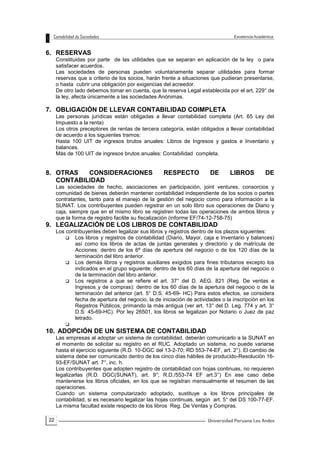 22
6. RESERVAS
Constituidas por parte de las utilidades que se separan en aplicación de la ley o para
satisfacer acuerdos.
Las sociedades de personas pueden voluntariamente separar utilidades para formar
reservas que a criterio de los socios, harán frente a situaciones que pudieran presentarse,
o hasta cubrir una obligación por exigencias del acreedor.
De otro lado debemos tomar en cuenta, que la reserva Legal establecida por el art, 229° de
la ley, afecta únicamente a las sociedades Anónimas.
7. OBLIGACIÓN DE LLEVAR CONTABILIDAD COIMPLETA
Las personas jurídicas están obligadas a llevar contabilidad completa (Art. 65 Ley del
Impuesto a la renta)
Los otros preceptores de rentas de tercera categoría, están obligados a llevar contabilidad
de acuerdo a los siguientes tramos:
Hasta 100 UIT de ingresos brutos anuales: Libros de Ingresos y gastos e Inventario y
balances.
Más de 100 UIT de ingresos brutos anuales: Contabilidad completa.
8. OTRAS CONSIDERACIONES RESPECTO DE LIBROS DE
CONTABILIDAD
Las sociedades de hecho, asociaciones en participación, joint ventures, consorcios y
comunidad de bienes deberán mantener contabilidad independiente de los socios o partes
contratantes, tanto para el manejo de la gestión del negocio como para información a la
SUNAT. Los contribuyentes pueden registrar en un solo libro sus operaciones de Diario y
caja, siempre que en el mismo libro se registren todas las operaciones de ambos libros y
que la forma de registro facilite su fiscalización (informe EF/74-12-758-75)
9. LEGALIZACIÓN DE LOS LIBROS DE CONTABILIDAD
Los contribuyentes deben legalizar sus libros y registros dentro de los plazos siguientes:
 Los libros y registros de contabilidad (Diario, Mayor, caja e Inventario y balances)
así como los libros de actas de juntas generales y directorio y de matrícula de
Acciones: dentro de los 6º días de apertura del negocio o de los 120 días de la
terminación del libro anterior.
 Los demás libros y registros auxiliares exigidos para fines tributarios excepto los
indicados en el grupo siguiente: dentro de los 60 días de la apertura del negocio o
de la terminación del libro anterior.
 Los registros a que se refiere el art. 37° del D. AEG. 821 (Reg. De ventas e
Ingresos y de compras): dentro de los 60 días de la apertura del negocio o de la
terminación del anterior (art. 5° D.S. 45-69- HC) Para estos efectos, se considera
fecha de apertura del negocio, la de iniciación de actividades o la inscripción en los
Registros Públicos, primando la más antigua (ver art. 13° del D. Leg. 774 y art. 3°
D.S: 45-69-HC). Por ley 26501, los libros se legalizan por Notario o Juez de paz
letrado.

10. ADOPCIÓN DE UN SISTEMA DE CONTABILIDAD
Las empresas al adoptar un sistema de contabilidad, deberán comunicarlo a la SUNAT en
el momento de solicitar su registro en el RUC. Adoptado un sistema, no puede variarse
hasta el ejercicio siguiente (R.D. 10-DGC del 13-2-70; RD 553-74-EF, art. 2°). El cambio de
sistema debe ser comunicado dentro de los cinco días hábiles de producido-Resolución 16-
93-EF/SUNAT art. 7°, inc. h.
Los contribuyentes que adopten registro de contabilidad con hojas continuas, no requieren
legalizarlas (R.D. DGC(SUNAT), art. 9°; R.D./553-74 EF art.3°) En ese caso debe
mantenerse los libros oficiales, en los que se registran mensualmente el resumen de las
operaciones.
Cuando un sistema computarizado adoptado, sustituye a los libros principales de
contabilidad, si es necesario legalizar las hojas continuas, según art. 5° del DS 100-77-EF.
La misma facultad existe respecto de los libros Reg. De Ventas y Compras.
 