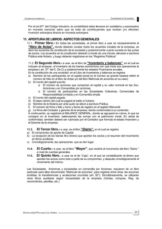 23
Por el art.87° del Código tributario, la contabilidad debe llevarse en castellano y expresados
en moneda nacional; salvo que se trate de contribuyentes que reciban y/o efectúen
inversión extranjera directa en moneda extranjera.
11. APERTURADE LIBROS: ASPECTOS GENERALES
11.1. Primer libro.- En todas las sociedades, el primer libro a usar es necesariamente el
“libro de Actas”, donde deberán constar todos los acuerdos iniciales de la empresa, es
decir los acuerdos de constitución de la sociedad y posteriormente cuanto sucede en las juntas
de socios. Los acuerdos en la constitución deberán a través de una minuta, elevarse a escritura
Pública ante Notario, y luego deberán registrarse en los “Registros Públicos”
11.2. El Segundo libro.- a usar, es el libro de “Inventario y balances”, en el cual se
incluyen al empezar, el inventario de los bienes económicos con que inicia sus operaciones la
empresa ( art. 37° del C. De C) y posteriormente los estados Financieros anuales.
En la constitución de una sociedad, en el Libro de Inventarios y balances se registra:
a) Nombre de los participantes en el capital social (si el número es grande bastará referir el
número de folio en el libro de Actas y/o del libro Matrícula de acciones en su caso)
b) El monto del capital suscrito
 El número de acciones que componen el capital y su valor nominal en las Soc.
Anónimas y en Comanditas por acciones.
 El número de participantes en las Sociedades Colectivas, Comerciales de
Responsabilidad Limitada y en Comandita simple.
c) El monto del capital pagado
d) El plazo dentro del cual se pagará el saldo si hubiere.
e) Nombre de la Notaría por ante quién se elevó a escritura Pública.
f) El número de ficha o folio y tomo y fecha de registro en el registro Mercantil.
g) La firma del Contador y gerente de la empresa, dando conformidad a su contenido.
A continuación, se registrará el BALANCE GENERAL, donde se agrupará en rubros, lo que se
consignó en el Inventario, balanceando las sumas con el patrimonio inicial. En señal de
conformidad, también deberá ser rubricado por el Contador que formula el estado financiero y
el Gerente de la empresa.
11.3. El Tercer libro.- a usar, es el libro “Diario”, en el cual se registra:
a) El compromiso de aporte de Capital
b) La recepción de los bienes 8no dinero) que aportan los socios y el resumen del movimiento
en libros auxiliares
c) Cronológicamente, las operaciones que se den lugar.
11.4. El Cuarto.- a usar, es el libro “Mayor”, que recibirá el movimento del libro “Diario “
a nivel de cuentas generales.
11.5. El Quinto libro.- a usar es el de “Caja”, en el que se contabilizarán el dinero que
aportan los socios como todo o parte de su compromiso, y después cronológicamente el
movimiento del mismo.
Las Sociedades Anónimas y sociedades en comandita por Acciones, requieren de un libro
particular para ellos denominado “Matricula de acciones”, para registrar entre otras, las acciones
emitidas, la transferencias y anulaciones ocurridas (art. 92°). Simultáneamente, se utilizarán
otros libros auxiliares según necesidades de la empresa (Ventas, compras, Reg. de
vencimientos, planillas, etc.)
 