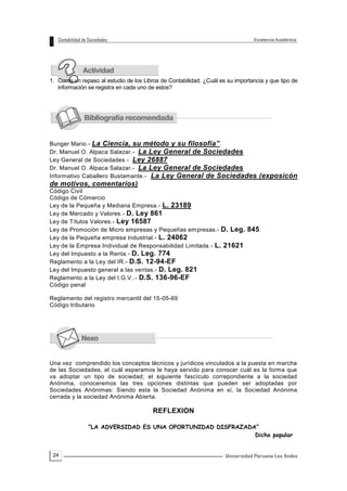 24
1. Como un repaso al estudio de los Libros de Contabilidad. ¿Cuál es su importancia y que tipo de
información se registra en cada uno de estos?
Bunger Mario.- La Ciencia, su método y su filosofía”.
Dr. Manuel O. Alpaca Salazar.- La Ley General de Sociedades
Ley General de Sociedades.- Ley 26887
Dr. Manuel O. Alpaca Salazar.- La Ley General de Sociedades
Informativo Caballero Bustamante.- La Ley General de Sociedades (exposicón
de motivos, comentarios)
Código Civil
Código de Cómercio
Ley de la Pequeña y Mediana Empresa.- L. 23189
Ley de Mercado y Valores.- D. Ley 861
Ley de Títulos Valores.- Ley 16587
Ley de Promoción de Micro empresas y Pequeñas empresas.- D. Leg. 845.
Ley de la Pequeña empresa Industrial.- L. 24062
Ley de la Empresa Individual de Responsabilidad Limitada.- L. 21621
Ley del Impuesto a la Renta.- D. Leg. 774
Reglamento a la Ley del IR.- D.S. 12-94-EF
Ley del Impuesto general a las ventas.- D. Leg. 821
Reglamento a la Ley del I.G.V..- D.S. 136-96-EF
Código penal
Reglamento del registro mercantil del 15-05-69
Código tributario
Una vez comprendido los conceptos técnicos y jurídicos vinculados a la puesta en marcha
de las Sociedades, el cuál esperamos le haya servido para conocer cuál es la forma que
va adoptar un tipo de sociedad; el siguiente fascículo correpondiente a la sociedad
Anónima, conoceremos las tres opciones distintas que pueden ser adoptadas por
Sociedades Anónimas: Siendo esta la Sociedad Anónima en sí, la Sociedad Anónima
cerrada y la sociedad Anónima Abierta.
REFLEXION
“LA ADVERSIDAD ES UNA OPORTUNIDAD DISFRAZADA”
Dicho popular
 
