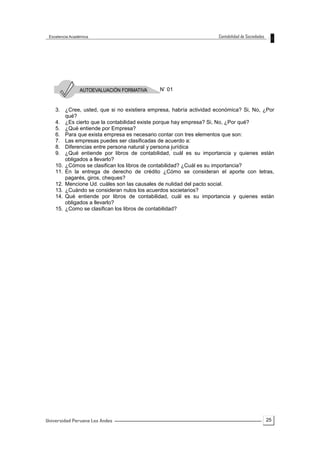 25
N’ 01
3. ¿Cree, usted, que si no existiera empresa, habría actividad económica? Si, No, ¿Por
qué?
4. ¿Es cierto que la contabilidad existe porque hay empresa? Si, No, ¿Por qué?
5. ¿Qué entiende por Empresa?
6. Para que exista empresa es necesario contar con tres elementos que son:
7. Las empresas puedes ser clasificadas de acuerdo a:
8. Diferencias entre persona natural y persona jurídica
9. ¿Qué entiende por libros de contabilidad, cuál es su importancia y quienes están
obligados a llevarlo?
10. ¿Cómos se clasifican los libros de contabilidad? ¿Cuál es su importancia?
11. En la entrega de derecho de crédito ¿Cómo se consideran el aporte con letras,
pagarés, giros, cheques?
12. Mencione Ud. cuáles son las causales de nulidad del pacto social.
13. ¿Cuándo se consideran nulos los acuerdos societarios?
14. Qué entiende por libros de contabilidad, cuál es su importancia y quienes están
obligados a llevarlo?
15. ¿Como se clasifican los libros de contabilidad?
 