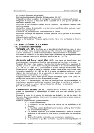 29
En momento posterior a la suscripción:
Distribución utilidades sólo obtenidas del balance (Ver Art. 228°)
Obligación de reducir el capital o de reintegrarlo cuando existan pérdidas que lo afectan
Obligación de declarar la disolución de la sociedad, en el caso que las pérdidas lo
reduzcan a la tercera parte
Imputación de responsabilidad solidaria entre el cesionario y los anteriores cedentes de la
acción no pagada
Afectación a pérdida de colocación, en el patrimonio, cuando se coloca acciones a valor
inferios a su valor nominal
Compra de sus propias acciones para mantenerlas en cartera
Prohibición de otorgar de préstamos o prestar garantía, con la garantía de sus propias
acciones
Obligación de formar Reserva legal
Impide la distribución de Primas de capital, mientras no se haya completado la Reserva
legal
14. CONSTITUCIÓN DE LA SOCIEDAD
14.1. Constitución simultánea
Concepto (Art.. 53°).- Manifiesta que la fecha de constitución corresponde a la fecha
en que el notario otorga la escritura pública que debe ser inscrita en el registro. Se supone
que con anterioridad ha habido reuniones entre los futuros miembros de la sociedad.
Esta forma de fundación, no requiere que se cumpla otro trámite que el otorgamiento de la
escritura pública e inscripción en el Registro Mercantil (Ver Art. 70 LGS)
Contenido del Pacto social (Art. 54°).- Los datos de identificación, son
importantes para individualizar e identificar a las personas que intervienen en el pacto.
Respecto del inciso 1. Las personas naturales intervinientes deben tener capacidad de
ejercicio y si no la tuvieran deben actuar por intermedio de sus representantes legales
(C.C. Art. 42°,45° y 140° inc 1). Los cónyuges no pueden participar en el contrato como
partes distintas, cuando el aporte de cualquiera de ellos ha de recaer sobre un bien de la
sociedad conyugal (C.C:. Art. 140° inc. 2). Si el aporte fue llevado al matrimonio, o si el
régimen de matrimonio es el de la separación de patrimonios, los cónyuges pueden
intervenir como partes distintas en el contrato.
Respecto del inciso 3. es de interés general conocer el monto del capital social. En las S.A.
cada porción del capital social toma el nombre de acciones.
En el inciso 5. El nombramiento y los datos de identificación de los administradores, es
importante en las relaciones internas, en cuanto ellos dirigen la marcha de la sociedad y
externas, en cuanto son quienes expresan la voluntad colectiva, y la representan.
[Ver Art. (LGS: 240° y 248°)]
Contenido del estatuto (Art.55°).- respecto al inciso 4.- Por el Art.. 19° , el plazo
puede ser determinado o indeterminado, el mismo que debe ser acordado por los
accionistas.
Respecto al inciso 5.- el número de accionistas es ilimitado y por tal dan lugar a la
formación de grandes capitales; el número mínimo es de 2, pudiendo ser estos, personas
naturales o jurídicas.
Dentro de los pactos lícitos, podemos señalar:
1) La formación de reservas
2) La proporción en que participará la minoría de los accionistas en el
directorio
3) La naturaleza y datos identificatorios de las cosas ciertas y determinadas
que la sociedad debe adquirir.
4) Las ventajas especiales que pudiera establecerse a favor de cualquier
accionista, de los fundadores o de terceros, con indicación del nombre del
titular.
5) Quiénes firmarán los certificados que representan a las acciones.
6) La oportunidad en que debe someterse a la junta General la aprobación del
 