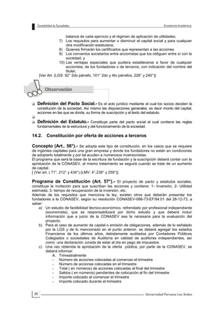 30
balance de cada ejercicio y el régimen de aplicación de utilidades;
7) Los requisitos para aumentar o disminuir el capital social y para cualquier
otra modificación estatutaria;
8) Quienes firmarán los certificados que representan a las acciones
9) Los convenios societarios entre accionistas que los obliguen entre sí con la
sociedad, y
10) Las ventajas especiales que pudiera establecerse a favor de cualquier
accionista, de los fundadores o de terceros, con indicación del nombre del
titular;
[Ver Art. (LGS: 92° 2do párrafo, 101° 2do y 4to párrafos, 226° y 240°)]
 Definición del Pacto Social.- Es el acto jurídico mediante el cual los socios deciden la
constitución de la sociedad. Así mismo las disposiciones generales, es decir monto del capital,
acciones en las que se divide, su forma de suscripción y el texto del estatuto.

 Definición del Estatuto.- Constituye parte del pacto social el cual contiene las reglas
fundamentales de la estructura y del funcionamiento de la sociedad.
14.2. Constitución por oferta de acciones a terceros
Concepto (Art.. 56°).- Se adopta este tipo de constitución, en los casos que se requiere
de ingentes capitales para una gran empresa y donde los fundadores no están en condiciones
de adoptarlo totalmente y por tal acuden a numerosos inversionistas.
El programa que será la base de la escritura de fundación y la suscripción deberá contar con la
aprobación de la CONASEV, el mismo tratamiento se seguirá cuando se trate de un aumento
de capital.
[ (Ver art. ( 71°, 212° y 434°) (LMV: 4°,238° y 259°)]
Programa de Constitución (Art. 57°).- El proyecto de pacto y estatutos sociales,
constituye la invitación para que suscriban las acciones y contiene: 1- Inversión; 2- Utilidad
estimada; 3- tiempo de recuperación de la inversión, etc.
Además de los requisitos que menciona la ley, existen otros que deberán presentar los
fundadores a la CONASEV, según su resolución CONASEV-086-73-EF/94.01 del 28-12-73, a
saber:
a) Un estudio de factibilidad técnico-económico, refrendado por profesional independiente
(economista), que se responsabilizará por dicho estudio y que deberá incluir
información que a juicio de la CONASEV sea la necesaria para la evaluación del
proyecto.
b) Para el caso de aumento de capital o emisión de obligaciones, además de lo señalado
por la LGS y de lo mencionado en el punto anterior, se deberá agregar los estados
Financieros de los últimos años, debidamente auditados por Contadores Públicos
Colegiados o sociedades de Auditoría en calidad de auditores independientes, así
como una declaración Jurada de estar al día en pago de impuestos.
c) Una vez obtenida la aprobación de la oferta pública, por parte de la CONASEV, se
deberá informar:
A. Trimestralmente
- Número de acciones colocadas al comenzar el trimestre
- Número de acciones colocadas en el trimestre
- Total ( en números) de acciones colocadas al final del trimestre
- Saldos ( en números) pendientes de colocación al fin del trimestre
- Importe colocado al comenzar el trimestre
- Importe colocado durante el trimestre
 