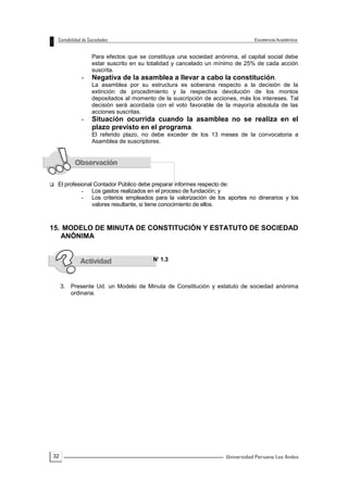 32
Para efectos que se constituya una sociedad anónima, el capital social debe
estar suscrito en su totalidad y cancelado un mínimo de 25% de cada acción
suscrita.
- Negativa de la asamblea a llevar a cabo la constitución.
La asamblea por su estructura es soberana respecto a la decisión de la
extinción de procedimiento y la respectiva devolución de los montos
depositados al momento de la suscripción de acciones, más los intereses. Tal
decisión será acordada con el voto favorable de la mayoría absoluta de las
acciones suscritas.
- Situación ocurrida cuando la asamblea no se realiza en el
plazo previsto en el programa.
El referido plazo, no debe exceder de los 13 meses de la convocatoria a
Asamblea de suscriptores.
 El profesional Contador Público debe preparar informes respecto de:
- Los gastos realizados en el proceso de fundación; y
- Los criterios empleados para la valorización de los aportes no dinerarios y los
valores resultante, si tiene conocimiento de ellos.
15. MODELO DE MINUTA DE CONSTITUCIÓN Y ESTATUTO DE SOCIEDAD
ANÓNIMA
N’ 1.3
3. Presente Ud. un Modelo de Minuta de Constitución y estatuto de sociedad anónima
ordinaria.
 