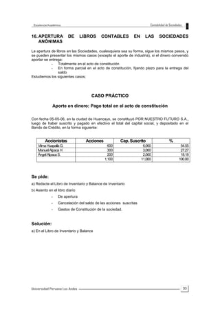33
16. APERTURA DE LIBROS CONTABLES EN LAS SOCIEDADES
ANÓNIMAS
La apertura de libros en las Sociedades, cualesquiera sea su forma, sigue los mismos pasos, y
se pueden presentar los mismos casos (excepto el aporte de industria), si el dinero convenido
aportar se entrega:
- Totalmente en el acto de constitución
- En forma parcial en el acto de constitución, fijando plazo para la entrega del
saldo
Estudiemos los siguientes casos:
CASO PRÁCTICO
Aporte en dinero: Pago total en el acto de constitución
Con fecha 05-05-06, en la ciudad de Huancayo, se constituyó POR NUESTRO FUTURO S.A.,
luego de haber suscrito y pagado en efectivo el total del capital social, y depositado en el
Bando de Crédito, en la forma siguiente:
Accionistas Acciones Cap. Suscrito %
VilmaHuapallaG. 600 6,000 54.55
ManuelAlpacaH 300 3,000 27.27
ÁngelAlpacaS. 200 2,000 18.18
1,100 11,000 100.00
Se pide:
a) Redacte el Libro de Inventario y Balance de Inventario
b) Asiento en el libro diario
- De apertura
- Cancelación del saldo de las acciones suscritas
- Gastos de Constitución de la sociedad.
Solución:
a) En el Libro de Inventario y Balance
 