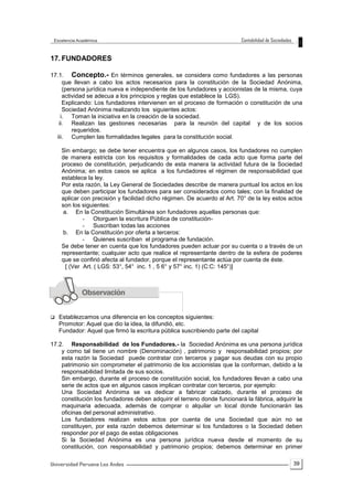 39
17. FUNDADORES
17.1. Concepto.- En términos generales, se considera como fundadores a las personas
que llevan a cabo los actos necesarios para la constitución de la Sociedad Anónima,
(persona jurídica nueva e independiente de los fundadores y accionistas de la misma, cuya
actividad se adecua a los principios y reglas que establece la LGS).
Explicando: Los fundadores intervienen en el proceso de formación o constitución de una
Sociedad Anónima realizando los siguientes actos:
i. Toman la iniciativa en la creación de la sociedad.
ii. Realizan las gestiones necesarias para la reunión del capital y de los socios
requeridos.
iii. Cumplen las formalidades legales para la constitución social.
Sin embargo; se debe tener encuentra que en algunos casos, los fundadores no cumplen
de manera estricta con los requisitos y formalidades de cada acto que forma parte del
proceso de constitución, perjudicando de esta manera la actividad futura de la Sociedad
Anónima; en estos casos se aplica a los fundadores el régimen de responsabilidad que
establece la ley.
Por esta razón, la Ley General de Sociedades describe de manera puntual los actos en los
que deben participar los fundadores para ser considerados como tales; con la finalidad de
aplicar con precisión y facilidad dicho régimen. De acuerdo al Art. 70° de la ley estos actos
son los siguientes:
a. En la Constitución Simultánea son fundadores aquellas personas que:
- Otorguen la escritura Pública de constitución-
- Suscriban todas las acciones
b. En la Constitución por oferta a terceros:
- Quienes suscriban el programa de fundación.
Se debe tener en cuenta que los fundadores pueden actuar por su cuenta o a través de un
representante; cualquier acto que realice el representante dentro de la esfera de poderes
que se confirió afecta al fundador, porque el representante actúa por cuenta de éste.
[ (Ver Art. ( LGS: 53°, 54° inc. 1 , 5 6° y 57° inc. 1) (C:C: 145°)]
 Establezcamos una diferencia en los conceptos siguientes:
Promotor: Aquel que dio la idea, la difundió, etc.
Fundador: Aquel que firmó la escritura pública suscribiendo parte del capital
17.2. Responsabilidad de los Fundadores.- la Sociedad Anónima es una persona jurídica
y como tal tiene un nombre (Denominación) , patrimonio y responsabilidad propios; por
esta razón la Sociedad puede contratar con terceros y pagar sus deudas con su propio
patrimonio sin comprometer el patrimonio de los accionistas que la conforman, debido a la
responsabilidad limitada de sus socios.
Sin embargo, durante el proceso de constitución social, los fundadores llevan a cabo una
serie de actos que en algunos casos implican contratar con terceros, por ejemplo:
Una Sociedad Anónima se va dedicar a fabricar calzado, durante el proceso de
constitución los fundadores deben adquirir el terreno donde funcionará la fábrica, adquirir la
maquinaria adecuada, además de comprar o alquilar un local donde funcionarán las
oficinas del personal administrativo.
Los fundadores realizan estos actos por cuenta de una Sociedad que aún no se
constituyen, por esta razón debemos determinar si los fundadores o la Sociedad deben
responder por el pago de estas obligaciones
Si la Sociedad Anónima es una persona jurídica nueva desde el momento de su
constitución, con responsabilidad y patrimonio propios; debemos determinar en primer
 