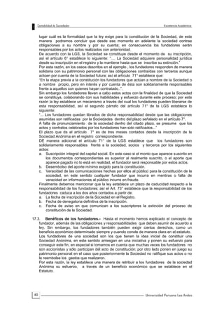 40
lugar cuál es la formalidad que la ley exige para la constitución de la Sociedad, de esta
manera podremos concluir que desde ese momento en adelante la sociedad contrae
obligaciones a su nombre y por su cuenta; en consecuencia los fundadores serán
responsables por los actos realizados con anterioridad.
De acuerdo con la LGS, la Sociedad se constituye desde el momento de su inscripción,
así el artículo 6° establece lo siguiente: ”.... La Sociedad adquiere personalidad jurídica
desde su inscripción en el registro y la mantiene hasta que se inscribe su extinción.”
Por esta razón, en los casos descritos en el ejemplo , los fundadores responden de manera
solidaria con su patrimonio personal con las obligaciones contraídas con terceros aunque
actúen por cuenta de la Sociedad futura; así el artículo 71° establece que:
“En la etapa previa a la constitución los fundadores que actúan a nombre de la Sociedad o
a nombre propio, pero en interés y por cuenta de ésta son solidariamente responsables
frente a aquellos con quienes hayan contratado..”.
Sin embargo los fundadores llevan a cabo estos actos con la finalidad de que la Sociedad
se constituya, colaborando con sus habilidades y esfuerzo durante este proceso; por esta
razón la ley establece un mecanismo a través del cual los fundadores pueden liberarse de
esta responsabilidad, así el segundo párrafo del artículo 71° de la LGS establece lo
siguiente:
“... Los fundadores quedan librados de dicha responsabilidad desde que las obligaciones
asumidas son ratificadas por la Sociedades dentro del plazo señalado en el artículo 7°.
A falta de pronunciamiento de la sociedad dentro del citado plazo, se presume que los
actos y contratos celebrados por los fundadores han sido ratificados...”
El plazo que da el artículo 7° es de tres meses contados desde la inscripción de la
Sociedad Anónima en el registro correspondiente.
DE manera adicional el artículo 71° de la LGS establece que los fundadores son
solidariamente responsables frente a la sociedad, socios y terceros por los siguientes
actos:
a. Suscripción integral del capital social. En este caso si el monto que aparece suscrito en
los documentos correspondientes es superior al realmente suscrito, o el aporte que
aparece pagado no lo está en realidad, el fundador será responsable por estos actos.
b. Desembolso del aporte mínimo exigido para la constitución.
c. Veracidad de las comunicaciones hechas por ellos al público para la constitución de la
sociedad, en este sentido cualquier fundador que incurra en mentiras o falta de
veracidad en informaciones al público incurre en fraude.
Finalmente debemos mencionar que la ley establece un plazo de caducidad respecto a la
responsabilidad de los fundadores; así el Art. 73° establece que la responsabilidad de los
fundadores caduca a los dos años contados a partir de:
a. La fecha de inscripción de la Sociedad en el Registro.
b. Fecha de denegatoria definitiva de la inscripción.
c. Fecha de aviso en que comunican a los suscriptores la extinción del proceso de
constitución de la Sociedad.
17.3. Benéficos de los fundadores.- Hasta el momento hemos explicado el concepto de
fundador, además de las obligaciones y responsabilidades que deben asumir de acuerdo a
ley. Sin embargo, los fundadores también pueden exigir ciertos derechos, como un
beneficio económico determinado siempre y cuando conste de manera clara en el estatuto.
Los fundadores de una sociedad son los que tienen la idea inicial de constituir una
Sociedad Anónima, en este sentido arriesgan en una iniciativa y ponen su esfuerzo para
conseguir este fin, en especial si tomamos en cuenta que muchas veces los fundadores no
son accionistas y sólo participan del acto de constitución; por otro lado ponen en juego su
patrimonio personal en el caso que posteriormente la Sociedad no ratifique sus actos o no
le reembolse los gastos que realizaron.
Por esta razón, la ley establece una manera de retribuir a los fundadores de la sociedad
Anónima su esfuerzo, a través de un beneficio económico que se establece en el
Estatuto.
 