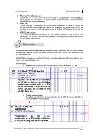 41
a. Acciones liberadas de pago:
En este caso la sociedad convierte a los fundadores en accionistas sin necesidad que
estos paguen por las mismas, en consecuencia éstas “acciones” no se encuentran
respaldadas por un aporte efectivo.
b. Suma fija:
En este caso los fundadores no se convierten en accionistas, ya que la Sociedad les
da una cantidad determinada de dinero; sin embargo, se critica esta opción por
constituir una merma inicial del capital social y desligar al fundador del riesgo del
negocio.
c. Partes del Fundador:
Los partes del fundador consisten en unos títulos distintos a las acciones que
conceden a sus titulares una participación en las utilidades distribuibles de la Sociedad
por un periodo determinado
 Pude reservarse derechos especiales de diverso contenido económico, los que deben constar
en el estatuto, además de participar en las utilidades en el 10%, durante los 5 primeros años y
por un máximo de 10.
CASUISTICAN.- los socios en virtuddelArt., 72°de laley,acordaron distribuirse el 7% de las utilidades enun
máximode3años,deacuerdoaley.
Contabilización:
a) Registremoselcompromisodelasociedad,dándoleunvalorderecuerdo:S/.1,000.
b) Registremoslaparticipación:
El resultado neto del ejercicio 01, arroja utilidades por S/. 9,753.00 correspondiéndoles en
conjuntoS/.682.71(7%de9,753.00)
´
----------------------1--------------------
050 CUENTAS PATRIMONIALES 1 0 0 0
0502 Beneficos del Fundador
051 CONTROL DE CUENTAS
PATRIMONIALES
1 0 0 0
Acuerdo de Junta de accionistas
por el que los señores accionistas
fundaddores participarán en el 7%
de las utilidades, a distribuirse en
partes iguales, en aplicación del
art. 72° de la ley.
----------------------2------------------
-
89 RESULTADOS DEL
EJERCICIOS
1 0 0 0
45 DIVIDENDOS POR PAGAR
1 0 0 0
Participación de los socios
fundadores en el 7% de las utilidades
por acuerdo de junta de accionistas...
 