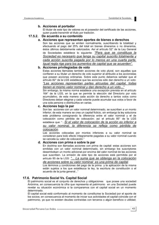 43
b. Acciones al portador
El titular de este tipo de valores es el poseedor del certificado de las acciones,
quien puede transmitir el título por tradición.
17.5.2. De acuerdo a su contenido
a. Acciones que representan aportes de bienes o derechos
Son las acciones que se emiten normalmente, suscribiendo la totalidad y
efectuando el pago del 25% del total en bienes dinerarios o no dinerarios,
éstos últimos debidamente valorizados. Así el artículo 52° de la Ley General
de Sociedades establece lo siguiente: “Para que se constituya la
Sociedad es necesario que tenga su capital suscrito totalmente y
cada acción suscrita pagada por lo menos en una cuarta parte.
Igual regla rige para los aumentos de capital que se acuerden”.
b. Acciones privilegiadas de voto
Estas acciones llamadas también acciones de voto plural, son aquellas que
confieren a su titular un derecho de voto superior al atribuido a los accionistas
que poseen acciones ordinarias. Sobre este punto debemos señalar que el
artículo 82° de la LGS establece que las acciones sólo dan derecho a un voto:
“Las acciones representan partes alícuotas del capital, todas
tienen el mismo valor nominal y dan derecho a un voto...”
Sin embargo, la misma norma establece una excepción prevista en el artículo
164° de la LGS, en la que se permite la elección del Directorio por voto
acumulativo, de esta manera cada acción da derecho a tantos votos como
Directores deban elegirse y cada votante puede acumular sus votos a favor de
una sola persona o distribuirlos en varias.
c. Acciones bajo la par
Son las acciones con un valor nominal determinado, se suscriben a un monto
inferior; de esta manera se crea un capital ficticio, sin embargo la ley soluciona
este problema consignando la diferencia entre el valor nominal y el de
colocación como pérdida de colocación; así el artículo 85° de la LGS
establece que: “...Si el valor de colocación de la acción es inferior a
su valor nominal, la diferencia se refleja como pérdida de
colocación.
Las acciones colocadas por montos inferiores a su valor nominal se
consideran para todo efecto íntegramente pagadas a su valor nominal cuando
se cancela su valor de colocación.”
d. Acciones con prima o sobre la par
En doctrina son llamadas acciones con prima de capital: estas acciones son
emitidas con un valor nominal determinado, sin embargo los suscriptores
desembolsan un monto adicional por encima del valor nominal de las acciones
que suscriben. La emisión de este tipo de acciones está permitida por el
artículo 85 de la LGS: “... La suma que se obtenga en la colocación
de acciones sobre su valor nominal es una prima de capital.
Los términos y condiciones del pago de la prima y la aplicación de la misma
están sujetos a los que establezca la ley, la escritura de constitución o el
acuerdo de la junta general...”
17.6. Patrimonio Social Vs. Capital Social
El patrimonio social es el conjunto de derechos y obligaciones que posee una sociedad
Anónima, en consecuencia la cifra que representa el patrimonio en una Sociedad puede
revelar su situación económica si la comparamos con el capital social en un momento
determinado.
El capital social está conformado al momento de constituirse la Sociedad por el aporte de
los socios; en consecuencia al momento de iniciar sus actividades el capital coincide con el
patrimonio, ya que no existen deudas contraídas con terceros o algún beneficio o utilidad;
 