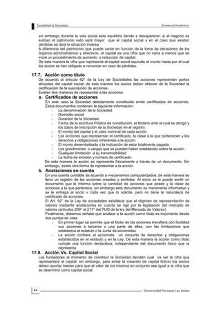 44
sin embargo durante la vida social este equilibrio tiende a desaparecer; si el negocio es
exitoso el patrimonio neto será mayor que el capital social y en el caso que existan
pérdidas se dará la situación inversa.
A diferencia del patrimonio que puede variar en función de la toma de decisiones de los
órganos administrativos y directivos, el capital es una cifra que no varía a menos que se
inicie un procedimiento de aumento o reducción de capital.
De esta manera la cifra que representa al capital social equivale al monto hasta por el cual
los socios se han obligado a renunciar en caso de pérdidas.
17.7. Acción como título
De acuerdo al artículo 82° de la Ley de Sociedades las acciones representan partes
alícuotas del capital social; de esta manera los socios deben obtener de la Sociedad la
certificación de la suscripción de acciones.
Existen dos maneras de representar a las acciones:
a. Certificados de acciones
En este caso la Sociedad debidamente constituida emite certificados de acciones.
Estos documentos contienen la siguiente información:
- La denominación de la Sociedad
- Domicilio social
- Duración de la Sociedad
- Fecha de la escritura Pública de constitución, el Notario ante el cual se otorgó y
los datos de inscripción de la Sociedad en el registro.
- El monto del capital y el valor nominal de cada acción.
- Las acciones que representan el certificado, la clase a la que pertenecen y los
derechos y obligaciones inherentes a la acción.
- El monto desembolsado o la indicación de estar totalmente pagada.
- Los gravámenes o cargas que se puedan haber establecido sobre la acción.
- Cualquier limitación a su transmisibilidad
- La fecha de emisión y número de certificado.
De esta manera la acción se representa físicamente a través de un documento. Sin
embargo, existe otra forma de representar a la acción.
b. Anotaciones en cuenta
En una cuenta contable de acuerdo a mecanismos computarizados; de esta manera se
lleva un registro de las acciones creadas y emitidas. Al socio se le puede emitir un
documento que le informa sobre la cantidad de acciones que posee y la clase de
acciones a la que pertenece, sin embargo este documento es meramente informativo y
se le entrega al socio v cada vez que lo solicite, pero no tiene la naturaleza de
certificado de acciones.
El Art. 92° de la Ley de sociedades establece que el régimen de representación de
valores mediante anotaciones en cuenta se rige por la legislación del mercado de
valores (artículos 209° al 217° del TUO de la ley del Mercado de Valores)
Finalmente, debemos señalar que analizar a la acción como título es importante desde
dos puntos de vista:
- En primer lugar se permite que el titular de las acciones transfiera con facilidad
sus acciones a terceros o una parte de ellas, con las limitaciones que
establezca el estatuto o la Junta de accionistas.
- La acción confiere al accionista un conjunto de derechos y obligaciones
establecidos en el estatuto y en la Ley. De esta manera la acción como título
cumple una función declarativa, independiente del documento físico que la
representa.
17.8. Acción Vs. Capital Social
Los fundadores al momento de constituir la Sociedad deciden cuál va ser la cifra que
representará al capital; sin embargo, para evitar la creación de capital ficticio los socios
deben aportar bienes para que el valor de los mismos en conjunto sea igual a la cifra que
se determinó como capital social.
 