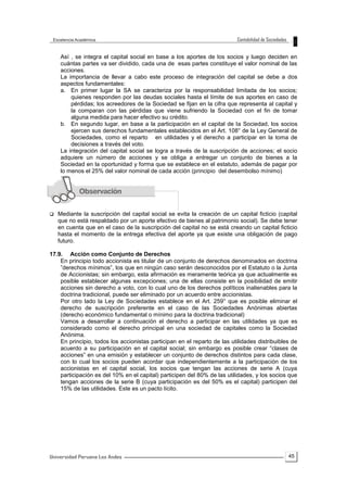 45
Así , se integra el capital social en base a los aportes de los socios y luego deciden en
cuántas partes va ser dividido, cada una de esas partes constituye el valor nominal de las
acciones.
La importancia de llevar a cabo este proceso de integración del capital se debe a dos
aspectos fundamentales:
a. En primer lugar la SA se caracteriza por la responsabilidad limitada de los socios;
quienes responden por las deudas sociales hasta el límite de sus aportes en caso de
pérdidas; los acreedores de la Sociedad se fijan en la cifra que representa al capital y
la comparan con las pérdidas que viene sufriendo la Sociedad con el fin de tomar
alguna medida para hacer efectivo su crédito.
b. En segundo lugar, en base a la participación en el capital de la Sociedad, los socios
ejercen sus derechos fundamentales establecidos en el Art. 108° de la Ley General de
Sociedades, como el reparto en utilidades y el derecho a participar en la toma de
decisiones a través del voto.
La integración del capital social se logra a través de la suscripción de acciones; el socio
adquiere un número de acciones y se obliga a entregar un conjunto de bienes a la
Sociedad en la oportunidad y forma que se establece en el estatuto, además de pagar por
lo menos el 25% del valor nominal de cada acción (principio del desembolso mínimo)
 Mediante la suscripción del capital social se evita la creación de un capital ficticio (capital
que no está respaldado por un aporte efectivo de bienes al patrimonio social). Se debe tener
en cuenta que en el caso de la suscripción del capital no se está creando un capital ficticio
hasta el momento de la entrega efectiva del aporte ya que existe una obligación de pago
futuro.
17.9. Acción como Conjunto de Derechos
En principio todo accionista es titular de un conjunto de derechos denominados en doctrina
”derechos mínimos”, los que en ningún caso serán desconocidos por el Estatuto o la Junta
de Accionistas; sin embargo, esta afirmación es meramente teórica ya que actualmente es
posible establecer algunas excepciones; una de ellas consiste en la posibilidad de emitir
acciones sin derecho a voto, con lo cual uno de los derechos políticos inalienables para la
doctrina tradicional, puede ser eliminado por un acuerdo entre accionistas.
Por otro lado la Ley de Sociedades establece en el Art. 259° que es posible eliminar el
derecho de suscripción preferente en el caso de las Sociedades Anónimas abiertas
(derecho económico fundamental o mínimo para la doctrina tradicional)
Vamos a desarrollar a continuación el derecho a participar en las utilidades ya que es
considerado como el derecho principal en una sociedad de capitales como la Sociedad
Anónima.
En principio, todos los accionistas participan en el reparto de las utilidades distribuibles de
acuerdo a su participación en el capital social; sin embargo es posible crear “clases de
acciones” en una emisión y establecer un conjunto de derechos distintos para cada clase,
con lo cual los socios pueden acordar que independientemente a la participación de los
accionistas en el capital social, los socios que tengan las acciones de serie A (cuya
participación es del 10% en el capital) participen del 80% de las utilidades, y los socios que
tengan acciones de la serie B (cuya participación es del 50% es el capital) participen del
15% de las utilidades. Este es un pacto lícito.
 