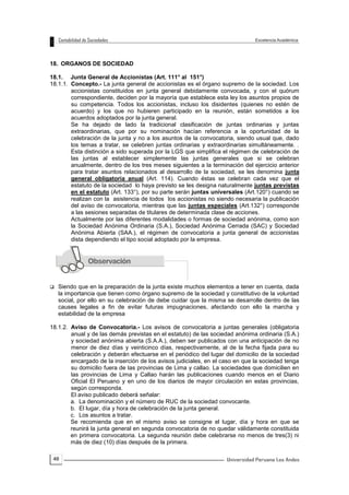 46
18. ORGANOS DE SOCIEDAD
18.1. Junta General de Accionistas (Art. 111° al 151°)
18.1.1. Concepto.- La junta general de accionistas es el órgano supremo de la sociedad. Los
accionistas constituidos en junta general debidamente convocada, y con el quórum
correspondiente, deciden por la mayoría que establece esta ley los asuntos propios de
su competencia. Todos los accionistas, incluso los disidentes (quienes no estén de
acuerdo) y los que no hubieren participado en la reunión, están sometidos a los
acuerdos adoptados por la junta general.
Se ha dejado de lado la tradicional clasificación de juntas ordinarias y juntas
extraordinarias, que por su nominación hacían referencia a la oportunidad de la
celebración de la junta y no a los asuntos de la convocatoria, siendo usual que, dado
los temas a tratar, se celebren juntas ordinarias y extraordinarias simultáneamente. .
Esta distinción a sido superada por la LGS que simplifica el régimen de celebración de
las juntas al establecer simplemente las juntas generales que si se celebran
anualmente, dentro de los tres meses siguientes a la terminación del ejercicio anterior
para tratar asuntos relacionados al desarrollo de la sociedad, se les denomina junta
general obligatoria anual (Art. 114). Cuando éstas se celebran cada vez que el
estatuto de la sociedad lo haya previsto se les designa naturalmente juntas previstas
en el estatuto (Art. 133°), por su parte serán juntas universales (Art.120°) cuando se
realizan con la asistencia de todos los accionistas no siendo necesaria la publicación
del aviso de convocatoria, mientras que las juntas especiales (Art.132°) corresponde
a las sesiones separadas de titulares de determinada clase de acciones.
Actualmente por las diferentes modalidades o formas de sociedad anónima, como son
la Sociedad Anónima Ordinaria (S.A.), Sociedad Anónima Cerrada (SAC) y Sociedad
Anónima Abierta (SAA.), el régimen de convocatoria a junta general de accionistas
dista dependiendo el tipo social adoptado por la empresa.
 Siendo que en la preparación de la junta existe muchos elementos a tener en cuenta, dada
la importancia que tienen como órgano supremo de la sociedad y constitutivo de la voluntad
social, por ello en su celebración de debe cuidar que la misma se desarrolle dentro de las
causes legales a fin de evitar futuras impugnaciones, afectando con ello la marcha y
estabilidad de la empresa
18.1.2. Aviso de Convocatoria.- Los avisos de convocatoria a juntas generales (obligatoria
anual y de las demás previstas en el estatuto) de las sociedad anónima ordinaria (S.A.)
y sociedad anónima abierta (S.A.A.), deben ser publicados con una anticipación de no
menor de diez días y veinticinco días, respectivamente, al de la fecha fijada para su
celebración y deberán efectuarse en el periódico del lugar del domicilio de la sociedad
encargado de la inserción de los avisos judiciales, en el caso en que la sociedad tenga
su domicilio fuera de las provincias de Lima y callao. La sociedades que domicilien en
las provincias de Lima y Callao harán las publicaciones cuando menos en el Diario
Oficial El Peruano y en uno de los diarios de mayor circulación en estas provincias,
según corresponda.
El aviso publicado deberá señalar:
a. La denominación y el número de RUC de la sociedad convocante.
b. El lugar, día y hora de celebración de la junta general.
c. Los asuntos a tratar.
Se recomienda que en el mismo aviso se consigne el lugar, día y hora en que se
reunirá la junta general en segunda convocatoria de no quedar válidamente constituida
en primera convocatoria. La segunda reunión debe celebrarse no menos de tres(3) ni
más de diez (10) días después de la primera.
 