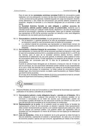 47
Para el caso de las sociedades anónimas cerradas( S.A.C.) la convocatoria puede
realizarse, con una anticipación no menor de diez días e indicando los asuntos, el lugar
, el día y la hora de la junta general, mediante esquela con cargo de recepción, facsímil,
correo electrónico u otro medio de comunicación que permita obtener constancia de
recepción, dirigidas al domicilio o a la dirección designada por el accionista a este
efecto.
La Sociedad Anónima Cerrada no está obligada a publicar anuncios de
convocatoria, además pueden celebrar juntas no presenciales, bastando que la
voluntad social conste por cualquier medio escrito, electrónico o de otra naturaleza que
permita la comunicación y garantice la autenticidad. Salvo que lo soliciten accionistas
que representen el 20% de las acciones suscritas con derecho a voto, será obligatoria
la realización de una sesión para la junta general.
18.1.3. Convocatoria a Junta de accionistas.- la junta general se convoca:
a. Por el directorio ( o gerente general en el caso de sociedades anónimas cerradas
sin directorio) cuando lo crea conveniente para el interés de la sociedad,
b. o a solicitud notarial de accionistas que representen un determinado número de
acciones suscritas con derecho a voto, dependiendo la forma de sociedad anónima
adoptada.
18.1.4. Convocatoria a Solicitud Notarial de accionistas.- Cuando uno o más accionistas
que representen no menos del 20% de las acciones suscritas con derecho a voto, para
el caso de la sociedad anónima (S.A.) y sociedad anónima cerrada (S.A.C.), y el 5% de
las mismas, para el caso de la sociedad anónima abierta (S.A.A.), soliciten
notarialmente la celebración de una junta general, el directorio debe publicar el aviso
de convocatoria dentro de los 15 días siguientes a la recepción de la solicitud. La junta
general debe ser convocada para los 15 días de la publicación del aviso de
convocatoria.
Cuando la solicitud fuese denegada por el directorio o transcurre más de 15 días sin
que se convoque, el o los accionistas solicitantes podrán solicitar al juez especializado
en lo civil o mixto del domicilio de la sociedad que ordene la convocatoria de la junta
general en vía de proceso no contencioso. La orden judicial de convocatoria deberá
señalar lugar, día y hora de la reunión, su objeto, quién la presidirá y el Notario Público
que dará fe de los acuerdos.
En el caso de la Sociedad Anónima Abierta (S.A.A) la convocatoria la hará la comisión
Nacional Supervisora de Empresa y Valores (CONASEV)
 Presente Modelos de aviso de Convocatoria a Junta General de Accionistas que aparecen
publicados en los diarios Judiciales de su localidad.
18.1.5. Convocatoria judicial a Junta obligatoria Anual y prevista en el Estatuto.- Si la
junta obligatoria anual o cualquier otra prevista en los estatutos sociales no se
convocan o convocadas no se tratan los asuntos que corresponden, podrán ser
convocadas a pedido del titular de una sola acción suscrita con derecho a voto, por el
juez del domicilio de la sociedad en la vía del proceso no contencioso.
18.1.6. Representación en la junta.- En el estatuto social se puede limitar la facultad de
representación a favor de otro accionista, un director o gerente. Esta representación
debe constar necesariamente por escrito y con carácter especial para cada junta, salvo
que se otorgue por escritura pública. Los poderes deben ser registrados ante la
sociedad con una anticipación no menor de 24 horas a la hora fijada por la celebración
de la reunión.
18.1.7. Lista de Asistentes.- Antes de la instalación de la junta general se debe formular la
lista de asistentes, expresando el carácter o representación de cada uno y el número
de acciones propias o ajenas con que concurre, agrupándola por clases si las hubiera.
 