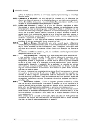 48
Al final de la lista se determina el número de acciones representadas y su porcentaje
respecto al total.
18.1.8. Presidencia y Secretaría.- La junta general es presidida por el presidente del
directorio y el gerente general de la sociedad actúa como secretario, salvo disposición
diversa del estatuto. En ausencia o impedimento de ellos, desempeñan tales funciones
aquellos de los concurrentes que en propia junta se designe.
18.1.9. Reglas del Quórum.- El quórum de la junta se computa y establece al inicio.
Comprobado el quórum el presidente la declara instalada. Los accionistas presentes
tienen derecho, si así lo expresan y dejan constancia en la lista de asistentes, que sus
acciones no sean computadas para establecer el quórum requerido para tratar algún
asunto que la ley exija quórum calificado (modificar el estatuto, aumentar o reducir el
capital social. Emitir obligaciones, acordar la venta de activos cuyo valor exceda el
50% del capital social y acordar la transformación, fusión, escisión, reorganización,
disolución y liquidación de la sociedad)
Los que ingresan a la junta después de instalada, no se computan para efectos de
establecer el quórum, pero pueden ejercer el derecho a voto.
18.1.10. Quórum Simple.- Normalmente una junta general queda válidamente
constituida en primera convocatoria cuando se encuentre representado cuando menos
el 50% de las acciones suscritas con derecho a voto. En segunda convocatoria será
suficiente la concurrencia de cualquier número de acciones suscritas con derecho a
voto.
En todo caso podrá llevarse a cabo la junta, aun cuando las acciones representadas en
ella pertenezcan a un solo titular.
18.1.11. Quórum calificado.- Para que la junta general de una sociedad anónima (S.A.)
o una sociedad anónima cerrada (S.A.C.) adopte válidamente acuerdos como:
modificación del estatuto, aumento o reducción del capital social, emisión de
obligaciones, acordar la enajenación en un solo acto de activos cuyo valor contable
exceda el 50% del capital de la sociedad y acordar la transformación, fusión, escisión,
reorganización, disolución y liquidación de la sociedad, se necesita en primera
convocatoria, la concurrencia de 2/3 de las acciones suscritas con derecho a voto. En
segunda convocatoria basta la concurrencia de al menos 3/5 partes de las acciones
suscritas con derecho a voto.
En caso de tratarse de una sociedad anónima abierta (S.A.A.) es necesario en primera
convocatoria la concurrencia de al menos el 50% de las acciones suscritas con
derecho a voto..En segunda convocatoria basta la concurrencia del 25% de las
acciones suscritas con derecho a voto. De no alcanzar el quórum señalado, en tercera
convocatoria basta la concurrencia de cualquier número de acciones suscritas con
derecho a voto.
18.1.12. Adopción de acuerdos.- Cuando en las juntas generales se traten de asuntos
que sólo requieran quórum simple, los acuerdos se adoptan con el voto favorable de la
mayoría absoluta de las acciones suscritas con derecho a voto representadas en la
junta, salvo que el estatuto social establezca un quórum y mayorías superiores.
Cuando los asuntos a tratar requieran de quórum calificado, los acuerdos se adoptan
por el número de acciones que representen cuando menos la mayoría absoluta de las
acciones suscritas con derecho a voto, salvo que el estatuto establezca quórum y
mayorías superiores.
Para el caso de la sociedad anónima (S.A.A.) los acuerdos en Junta general de
accionistas se adoptan, en cualquier caso, por la mayoría absoluta de las acciones
suscritas con derecho a voto representadas en la sesión.
 