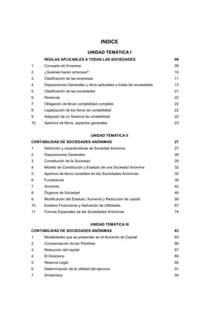 5
INDICE
UNIDAD TEMÁTICA I
REGLAS APLICABLES A TODAS LAS SOCIEDADES 09
1. Concepto de Empresa 09
2. ¿Quiénes hacen empresa? 10
3. Clasificación de las empresas 11
4. Disposiciones Generales y otros aplicables a todas las sociedades. 13
5. Clasificación de las sociedades 21
6. Reservas 22
7. Obligación de llevar contabilidad completa 22
8. Legalización de los libros de contabilidad 22
9. Adopción de un Sistema de contabilidad 22
10. Apertura de libros, aspectos generales 23
UNIDAD TEMÁTICA II
CONTABILIDAD DE SOCIEDADES ANÓNIMAS 27
1. Definición y características de Sociedad Anónima 27
2. Disposiciones Generales 28
3. Constitución de la Sociedad 29
4. Modelo de Constitución y Estatuto de una Sociedad Anónima 32
5. Apertura de libros contables en las Sociedades Anónimas 32
6. Fundadores 39
7. Acciones 42
8. Órganos de Sociedad 46
9. Modificación del Estatuto, Aumento y Reducción de capital 59
10. Estados Financieros y Aplicación de Utilidades 67
11. Formas Especiales de las Sociedades Anónimas 74
UNIDAD TEMÁTICA III
CONTABILIDAD DE SOCIEDADES ANÓNIMAS 83
1. Modalidades que se presentan en el Aumento de Capital 83
2. Compensación de las Pérdidas 86
3. Reducción del capital 87
4. El Directorio 89
5. Reserva Legal 90
6. Determinación de la utilidad del ejercicio 91
7. Dividendos 94
 