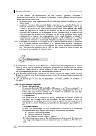 52
En ese sentido, los representantes de una sociedad (gerentes, directores o
administradores) cuentan con facultades o potestades que les permiten desarrollar todos
aquellos actos que conducen a:
a. la representación legal necesaria para la administración de la sociedad dentro de su
objeto social;
b. La gestión interna de toda sociedad. Debe quedar claro, que estas facultades no son
limitadas, encontrando su barrera o límite en el estatuto -objeto social- y en la ley.
Cuando la actuación de los representantes excede éstos límites (actos ultra vires)
puede ser perjudicial al interés de la sociedad, de los socios de terceros. Esas
circunstancias advertidas por el legislador, lo han orientado hacia la protección de
estos intereses que pueden verse afectados por los actos señalados líneas arriba
estableciendo un régimen de responsabilidad (civil, penal, tributario, o laboral) lo
bastante severo para quienes desatiendan la gestión social, la utilizan en su beneficio
contraviniendo el interés de la sociedad, infringen sus deberes, o incurren en delitos.
18.2.1. Concepto.- El Directorio es un órgano social que forma parte de la estructura jurídica
de la Sociedad Anónima, cuyo objetivo es la administración eficiente del negocio
social; por esta razón, su organización particular, así como el ejercicio de sus funciones
son estrictamente regulados por la LGS, de esta manera se busca proteger los
intereses de la sociedad y de los accionistas-
 El Directorio se reúne con mucha frecuencia para tomar acuerdos importantes de manera
rápida y eficaz, con la finalidad de resolver los problemas que se presentan de manera
cotidiana; en consecuencia, es de vital importancia para la sociedad y los accionistas que
los Directores ejerzan su cargo con honestidad y transparencia.
 Una Sociedad Anónima que cuenta con un número mínimo de socios, puede no tener
Directorio, ya que la junta de accionistas ejerce un control directo sobre la administración del
negocio social.
 La LGS señala que el caso de las Sociedades Anónimas Cerradas el Directorio es
facultativo.
18.2.2. Organización del Directorio
a. Número de miembros
De acuerdo al artículo 153° de la LGS, el Directorio es un “órgano colegiado” , ya
que tiene un número plural de miembros que en ningún caso puede ser inferior a 3.
Sobre este caso podemos afirmar que el número de Directores se elige bajo
cualquiera de las siguientes modalidades:
a.1. Número fijo
Los fundadores en la constitución social, establecen un número preciso de
miembros que formarán parte del Directorio; de esta manera la Junta de
Accionistas no podrá elegir un número inferior o superior de miembros; a menos
que decida modificar el Estatuto, cumpliendo con los requisitos que establece la
ley.
a.2. Número variable
En este caso se establece un tope, ya sea mínimo o máximo en el Número de
Directores que se elijan. Existen tres maneras de establecer estos topes:
 Número mínimo de Directores
 Número máximo de Directores
 Se establece un tope mínimo y máximo.
En todos estos casos, la Junta General debe decidir el número de Directores que
va a elegir, antes de proceder a la designación; así lo establece el Art. 155° de la
LGS.
 
