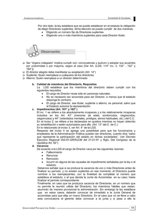53
Por otro lado, la ley establece que se puede establecer en el estatuto la obligación
de elegir Directores suplentes; dicha elección se puede cumplir de dos maneras:
 Eligiendo un número fijo de Directores suplentes.
 Eligiendo uno o más miembros suplentes para cada Director titular.
 Ser “órgano colegiado” implica cumplir con: convocatorias y quórum y adoptar sus acuerdos
por unanimidad o por mayoría, según el caso [Ver Art. (LGS: 114° inc. 3, 132° , 152° y
164°)]
 El director elegido debe manifestar su aceptación (Art. 14°)
 Suplente: Quien reemplaza a cualquiera de los directores
 Alterno: Quién reemplaza a un director determinado
b. Calidad de miembros del Directorio. Requisitos
La LGS establece que los miembros del directorio deben cumplir con los
siguientes requisitos:
 El cargo de Director recae sólo en personas naturales.
 No es necesario ser accionista para ser Director, a menos que el estatuto
disponga lo contrario.
 El cargo de Director, sea titular, suplente o alterno, es personal, salvo que
el Estatuto autorice la representación.
c. Impedimentos (Art. 161° y 162° )
El inc. 1 se refiere a los absolutamente incapaces y a los relativamente incapaces
incluidos en los Art. 43° (menores de edad, sordomudos, ciegosordos,
ciegomudos) y 44° (retardados mentales, pródigos, ebrios habituales, etc.) del C.C.
En el inciso 2, se refiere a los declarados en quiebra mientras no hayan obtenido
su rehabilitación o estén autorizados para ello. (Art. 13° del C. de C.)
En lo relacionado al inciso 3, ver Art. 4° de la LGS.
Respecto del inciso 4 se agrega una posibilidad para que los funcionarios y
empleados de la Administración Pública puedan ser directores, cuando dice “salvo
que represente la participación del estado en dichas sociedades”. (ver Decreto
Ejecutivo Regional 002-91-GR/RJCM del 21-01-91 y Rgto. Del Congreso de la
república Art. 92°)
d. Vacancia
De acuerdo a la LGS el cargo de Director vaca por las siguientes razones:
 Fallecimiento
 Renuncia
 Remoción
 Incurrir en alguna de las causales de impedimento señaladas por la ley o el
estatuto.
Debemos señalar que si se produce la vacancia de uno o más Directores antes de
finalizar su período, y no existen suplentes en ese momento; el Directorio puede
nombrar a los reemplazantes, con la finalidad de completar el número que
establece el estatuto, o el que decida la Junta de Accionistas en su caso; hasta
finalizar el período correspondiente.
Finalmente, en caso que se produzca vacancia de Directores, en un número que
no permita la reunión válida del Directorio, los miembros hábiles que restan,
asumirán de manera provisional la administración. Sin embargo la ley establece
que en estos casos, deberán convocar de inmediato a la Junta General de
accionistas para que elija un nuevo Directorio. En el caso que no se lleve a cabo
esta convocatoria el gerente debe convocar a la junta y si pese a ello la
 
