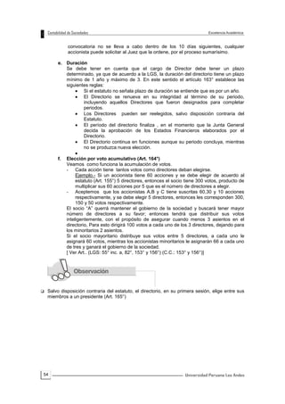 54
convocatoria no se lleva a cabo dentro de los 10 días siguientes, cualquier
accionista puede solicitar al Juez que la ordene, por el proceso sumarísimo.
e. Duración
Se debe tener en cuenta que el cargo de Director debe tener un plazo
determinado, ya que de acuerdo a la LGS, la duración del directorio tiene un plazo
mínimo de 1 año y máximo de 3. En este sentido el artículo 163° establece las
siguientes reglas:
 Si el estatuto no señala plazo de duración se entiende que es por un año.
 El Directorio se renueva en su integridad al término de su periodo,
incluyendo aquellos Directores que fueron designados para completar
periodos.
 Los Directores pueden ser reelegidos, salvo disposición contraria del
Estatuto.
 El período del directorio finaliza , en el momento que la Junta General
decida la aprobación de los Estados Financieros elaborados por el
Directorio.
 El Directorio continua en funciones aunque su periodo concluya, mientras
no se produzca nueva elección.

f. Elección por voto acumulativo (Art. 164°)
Veamos como funciona la acumulación de votos.
- Cada acción tiene tantos votos como directores deban elegirse.
Ejemplo.- Si un accionista tiene 60 acciones y se debe elegir de acuerdo al
estatuto (Art. 155°) 5 directores, entonces el socio tiene 300 votos, producto de
multiplicar sus 60 acciones por 5 que es el número de directores a elegir.
- Aceptemos que los accionistas A,B y C tiene suscritas 60,30 y 10 acciones
respectivamente, y se debe elegir 5 directores, entonces les corresponden 300,
150 y 50 votos respectivamente.
El socio “A” querrá mantener el gobierno de la sociedad y buscará tener mayor
número de directores a su favor; entonces tendrá que distribuir sus votos
inteligentemente, con el propósito de asegurar cuando menos 3 asientos en el
directorio, Para esto dirigirá 100 votos a cada uno de los 3 directores, dejando para
los minoritarios 2 asientos.
Si el socio mayoritario distribuye sus votos entre 5 directores, a cada uno le
asignará 60 votos, mientras los accionistas minoritarios le asignarán 66 a cada uno
de tres y ganará el gobierno de la sociedad.
[ Ver Art.. (LGS: 55° inc. a, 82°, 153° y 156°) (C.C.: 153° y 156°)]
 Salvo disposición contraria del estatuto, el directorio, en su primera sesión, elige entre sus
miembros a un presidente (Art. 165°)
 