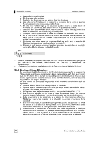 56
d. Las resoluciones adoptadas
e. El número de votos emitidos
f. Cualquier tipo de constancia que quieran dejar los directores.
g. Las actas serán firmadas por el presidente y secretario de la sesión o quienes
fueron especialmente designados para tal efecto.
h. El acta tiene validez legal y los acuerdos pueden llevarse a cabo desde el
momento que fue firmada, bajo responsabilidad de quienes la suscriban.
i. Las actas debe estar firmadas en un plazo máximo de 10 días útiles siguientes a la
fecha de la sesión o del acuerdo, según corresponda.
j. Cualquier Director puede firmar el acta si así lo desea, y lo manifiesta en la sesión.
k. En el caso que un Director piense que un acta es inexacta, tiene el derecho de
exigir que se consignen sus observaciones como parte del acta y de firmar la
adición correspondiente.
l. El director que quiera salvar su responsabilidad por algún acto o acuerdo del
Directorio, debe pedir que conste en el acta su oposición.
m. El plazo de pedir que se consignen las observaciones o que se incluya la oposición
vence a los 20 días útiles de realizada la sesión.
 Presente un Modelo de Acta de Celebración de Junta General de Accionistas cuya agenda
sea: Aprobación del balance, Nombramiento del Directorio y Designación de
Representante.
 ¿Cuáles son los requisitos para la Inscripción de Directores de una Sociedad Anónima?
18.2.5. Ejercicios del Cargo. Obligaciones
De acuerdo con la LGS, los miembros del Directorio deben desempeñar el cargo con la
“diligencia de un ordenado comerciante y de un representante leal”. Esto quiere decir
que, los Directores deben cumplir con sus obligaciones con la cautela o diligencia que
tendría lugar cualquier persona dedicada a una actividad lucrativa, como si estuviera
resguardando sus propios intereses.
En este sentido las principales obligaciones de los miembros del Directorio son las
siguientes:
a. Guardar reserva respecto de los negocios de la Sociedad.
b. Guardar reserva de la información social a que tenga acceso por cualquier medio,
aún después de cesar en sus funciones.
c. El Directorio tiene las facultades de gestión y representación legal (Art. 172°)
d. Los Directores elegidos por un grupo o clase de acciones tienen los mismos
deberes para con la Sociedad y los demás accionistas que los demás directores.
e. Debe proporcionar a los accionistas y al público las informaciones suficientes,
fidedignas y oportunas respecto a la situación económica y financiera de la
sociedad.
f. Si al final del ejercicio, la sociedad registra pérdidas iguales o superiores a la mitad
del capital, o en el caso que dicha pérdida pueda presumirse; el Directorio debe
convocar de inmediato a la Junta general para informar de la situación.
g. Si el activo de la sociedad no es suficiente para cubrir las pérdidas, el directorio
debe convocar de inmediato a la Junta de accionistas para informar de la situación.
Dentro de los 15 días siguientes a la fecha de la convocatoria a la junta, debe
llamar a los acreedores y, solicitar la declaración de insolvencia de la Sociedad.
 