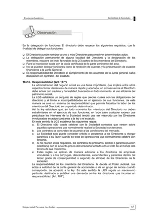 57
En la delegación de funciones El directorio debe respetar los siguientes requisitos, con la
finalidad de delegar sus funciones:
 El Directorio puede nombrar a uno o más Directores para resolver determinados actos.
 La delegación permanente de alguna facultad del Directorio y la designación de los
miembros, requiere del voto favorable de la 2/3 partes de los miembros del Directorio.
 Para la inscripción basta con la copia certificada de la parte pertinente del acta.
 No se pueden delegar funciones como la rendición de cuentas y la presentación de estados
financieros a la Junta General.
 Es responsabilidad del Directorio el cumplimiento de los acuerdos de la Junta general, salvo
disposición en contrario del estatuto.
18.2.6. Responsabilidad (Art. 177°)
La administración del negocio social es una tarea importante, que implica entre otros
aspectos tomar decisiones de manera rápida y acertada; en consecuencia el Directorio
debe actuar con cautela y honestidad, buscando en todo momento el uso eficiente del
patrimonio social.
La LGS establece un conjunto de reglas que precisa cuáles son las obligaciones del
directorio y el límite e incompatibilidades en el ejercicio de sus funciones, de esta
manera se crea un sistema de responsabilidad que permite fiscalizar la labor de los
miembros del Directorio en un período determinado.
Así la ley establece que, en todo momento los miembros del Directorio no deben
extralimitarse en el ejercicio de sus funciones; en todo caso cualquier exceso que
perjudique los intereses de la Sociedad tendrá que ser resarcido por los Directores
involucrados en actos contrarios a la ley o el estatuto.
En este sentido la LGS establece las siguientes reglas:
a. El Directorio sólo puede celebrar con la Sociedad contratos que versen sobre
aquellas operaciones que normalmente realice la Sociedad con terceros.
b. Los contratos se concretan de acuerdo a las condiciones del mercado.
c. La Sociedad sólo puede conceder crédito o préstamos a los Directores u otorgar
garantías a su favor cuando se trate de operaciones que normalmente celebre con
terceros.
d. Si no reúnen estos requisitos, los contratos de préstamo, crédito o garantía pueden
celebrarse con el acuerdo previo del Directorio tomado con el voto de al menos dos
tercios de sus miembros.
e. Estas reglas se aplican de manera adicional a los directores de empresas
vinculadas y a los cónyuges, descendientes, ascendientes y parientes dentro del
tercer grado de consanguinidad o segundo de afinidad de los Directores de la
sociedad.
La responsabilidad de los miembros del Directorio la decide el Poder Judicial, que
actúa a solicitud de la Junta general de accionistas o de un grupo de socios cuando
corresponda, de acuerdo a la ley. En este sentido la LGS regula un mecanismo
particular destinado a entablar una demanda contra los directores que incurran en
responsabilidad. (Art. 181°)
 