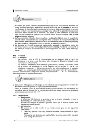 58
 El Director que quiera salvar su responsabilidad por algún acto o acuerdo del directorio que
pueda lesionar a la sociedad, accionistas o terceros debe cuidar que se consigne en el acta su
manifestación de disconformidad (oposición) en el momento del acuerdo o cuando lo conoció,
en caso contrario hacer constar su desacuerdo por carta notarial. Si la oposición no se consigna
en el acta, deberá solicitar que se adiciones a ella, según lo antes establecido. El plazo para
pedir que se consignen las observaciones o que se incluya la oposición vence a los 20 días
útiles de realizada la sesión.
 La Responsabilidad civil de los directores caduca a los dos años (2) de la fecha de adopción del
acuerdo o de la realización del acto que originó el daño, sin perjuicio de la responsabilidad penal.
En la primera , se suspende la prescripción de la acción existente entre las personas jurídicas y
sus administradores, mientras éstos últimos continúen en el ejercicio del cargo
 La demanda en vía civil (proceso de conocimiento, abreviado y sumarísimo) contra los
directores no enerva la responsabilidad penal tipificada en el Código Penal en la parte referida a
los delitos de fraude en la administración de personas jurídicas. (Art. 198° y 199° del Código
Penal)
18.3. Gerencia
18.3.1. Concepto.-
De acuerdo con la LGS la administración de la Sociedad está a cargo del
Directorio y de uno o más Gerentes, salvo el caso de Directorio facultativo que
comentamos anteriormente.
La diferencia fundamental entre directorio y la Gerencia, consiste en que esta última
es el órgano de representación de la sociedad, así el artículo 14° de la LGS
establece o siguiente: “... El gerente general o los administradores de la sociedad
según sea el caso, gozan de las facultades generales y especiales de representación
procesal, señaladas en el Código de la materia, por el sólo mérito de su nombramiento,
salvo estipulación en contrario del estatuto”.
 La duración del cargo de gerente es por tiempo indefinido, salvo disposición en contrario del
Estatuto o que la designación se haga por plazo determinado.
 Tanto el directorio como la Junta general puede acordar la remoción del gerente, sin
considerar quien lo designó. No se respeta la condición de órgano supremo de la junta de
accionistas a que refiere el Art. 111°
18.3.2. Organización
a. Designación
A diferencia del directorio la gerencia no es un órgano colegiado; ya que la
Sociedad puede contar con un solo gerente.
El directorio designa al gerente o gerentes, salvo que el estatuto reserve esta
facultad a la Junta General
b. Atribuciones
El gerente por el sólo mérito de su nombramiento goza de las siguientes
atribuciones:
- Celebrar y ejecutar los actos y contratos ordinarios correspondientes al objeto
social.
- Representar a la Sociedad, con las facultades generales y especiales previstas
en el Código Procesal Civil.
 