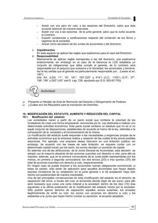 59
- Asistir con voz pero sin voto, a las sesiones del Directorio, salvo que éste
acuerde sesionar de manera reservada.
- Asistir con voz a las sesiones de la junta general, salvo que la Junta acuerde
lo contrario.
- Expedir constancias y certificaciones respecto del contenido de los libros y
registros de la sociedad.
- Actuar como secretario de las Juntas de accionistas y del directorio.
c. Impedimentos
En este aspecto se aplican las reglas que explicamos para el caso del Directorio.
d. Responsabilidad
Básicamente se aplican reglas semejantes a las del directorio, que explicamos
anteriormente; sin embargo en el caso de la Gerencia la LGS establece un
conjunto de obligaciones que debe cumplir el gerente, de lo contrario será
responsable por el perjuicio que ocasione a la Sociedad, los accionistas y terceros.
Así la ley señala que el gerente es particularmente responsable por... (Lease el art.
190°)
[Ver Art. (LGS: 11°, 18°, 161°, 193°,225° y 414°) (C.C.: 1183°) (C.P.: 27°,
198°,199° y 242°) (43° swl D. Leg. 728, aprobado por D.S. 003-97-TR)]
 Presente un Modelo de Acta de Remoción del Gerente y Otorgamiento de Poderes
 ¿Cuáles son los Requisitos para la inscripción de Gerentes.
19. MODIFICACIÓN DEL ESTATUTO, AUMENTO Y REDUCCIÓN DEL CAPITAL
19.1. Modificación del estatuto
Las sociedades nacen a partir de un pacto social que contiene la voluntad de los
fundadores de crear una forma empresarial reconocida por la Ley destinada a realizar una
determinada actividad económica. Este pacto social contiene un estatuto que no es si no
aquél conjunto de disposiciones, establecidas de acuerdo al marco de la ley, referidas a la
composición de la sociedad y el funcionamiento de la misma.
La modificación del estatuto suele responder a las necesidades y exigencias propias de la
actividad económica que la empresa realiza y respecto de las cuales la ley prevé posibles
soluciones. Por ejemplo, una empresa desea intervenir en una licitación pública; sin
embargo, de acuerdo con las bases de esta licitación, se requiere contar con un
determinado capital social; por tal razón, los socios deciden un aumento de capital.
Es además una de las atribuciones de la Junta General de Accionistas; esta decisión se
adopta con la mayoría absoluta de las acciones suscritas con derecho a voto; para ello se
requiere, además, que en la primera convocatoria de la Junta estén representadas por los
menos, en primera o segunda convocatoria: los dos tercios (2/3) o tres quintos (3/5) del
total de acciones suscritas con derecho a voto, respectivamente.
En ningún caso se puede imponer a los accionistas nuevas obligaciones económicas; si
estas se pactan, sólo serán de aplicación para aquellos accionistas que hayan dejado
expresa constancia de su aceptación en la junta general o si tal aceptación haya sido
hecha con posterioridad de manera indubitable.
Una de las principales consecuencias de toda modificación del estatuto es el derecho de
separación del socio; a través del cual, el accionista decide dejar de ser socio; para ello
será necesario que curse una carta notarial a la sociedad, dentro de los diez (10) días
siguientes a la última publicación de la modificación del estatuto hecha por la sociedad.
Sólo podrán ejercer derecho de separación aquellos socios ausentes, los privados
ilegítimamente de emitir su voto, los socios con acciones sin derecho a voto y los
asistentes a la Junta que hayan hecho constar su oposición al acuerdo adoptado.
 