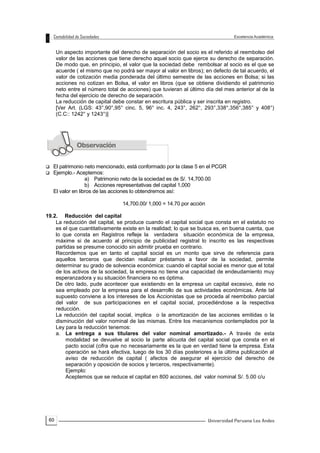60
Un aspecto importante del derecho de separación del socio es el referido al reembolso del
valor de las acciones que tiene derecho aquel socio que ejerce su derecho de separación.
De modo que, en principio, el valor que la sociedad debe rembolsar al socio es el que se
acuerde ( el mismo que no podrá ser mayor al valor en libros); en defecto de tal acuerdo, el
valor de cotización media ponderada del último semestre de las acciones en Bolsa; si las
acciones no cotizan en Bolsa, el valor en libros (que se obtiene dividiendo el patrimonio
neto entre el número total de acciones) que tuvieran al último día del mes anterior al de la
fecha del ejercicio de derecho de separación.
La reducción de capital debe constar en escritura pública y ser inscrita en registro.
[Ver Art. (LGS: 43°,90°,95° cinc. 5, 96° inc. 4, 243°, 262°, 293°,338°,356°,385° y 408°)
(C.C:: 1242° y 1243°)]
 El patrimonio neto mencionado, está conformado por la clase 5 en el PCGR
 Ejemplo.- Aceptemos:
a) Patrimonio neto de la sociedad es de S/. 14,700.00
b) Acciones representativas del capital 1,000
El valor en libros de las acciones lo obtendremos así:
14,700.00/ 1,000 = 14.70 por acción
19.2. Reducción del capital
La reducción del capital, se produce cuando el capital social que consta en el estatuto no
es el que cuantitativamente existe en la realidad; lo que se busca es, en buena cuenta, que
lo que consta en Registros refleje la verdadera situación económica de la empresa,
máxime si de acuerdo al principio de publicidad registral lo inscrito es las respectivas
partidas se presume conocido sin admitir prueba en contrario.
Recordemos que en tanto el capital social es un monto que sirve de referencia para
aquellos terceros que decidan realizar préstamos a favor de la sociedad, permite
determinar su grado de solvencia económica: cuando el capital social es menor que el total
de los activos de la sociedad, la empresa no tiene una capacidad de endeudamiento muy
esperanzadora y su situación financiera no es óptima.
De otro lado, pude acontecer que existiendo en la empresa un capital excesivo, éste no
sea empleado por la empresa para el desarrollo de sus actividades económicas. Ante tal
supuesto conviene a los intereses de los Accionistas que se proceda al reembolso parcial
del valor de sus participaciones en el capital social, procediéndose a la respectiva
reducción.
La reducción del capital social, implica o la amortización de las acciones emitidas o la
disminución del valor nominal de las mismas. Entre los mecanismos contemplados por la
Ley para la reducción tenemos:
a. La entrega a sus titulares del valor nominal amortizado.- A través de esta
modalidad se devuelve al socio la parte alícuota del capital social que consta en el
pacto social (cifra que no necesariamente es la que en verdad tiene la empresa. Esta
operación se hará efectiva, luego de los 30 días posteriores a la última publicación al
aviso de reducción de capital ( afectos de asegurar el ejercicio del derecho de
separación y oposición de socios y terceros, respectivamente).
Ejemplo:
Aceptemos que se reduce el capital en 800 acciones, del valor nominal S/. 5.00 c/u
 