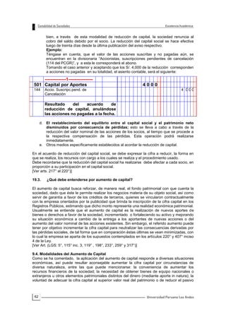 62
bien, a través de esta modalidad de reducción de capital, la sociedad renuncia al
cobro del saldo debido por el socio. La reducción del capital social se hace efectiva
luego de treinta días desde la última publicación del aviso respectivo.
Ejemplo:
Téngase en cuenta, que el valor de las acciones suscritas y no pagadas aún, se
encuentran en la divisionaria “Accionistas, suscripciones pendientes de cancelación
(114 del PCGR)”, y a esta le corresponderá el abono.
Tomando el caso anterior y aceptando que los S/. 4,000 de la reducción corresponden
a acciones no pagadas en su totalidad, el asiento contable, será el siguiente:
d. El restablecimiento del equilibrio entre el capital social y el patrimonio neto
disminuidos por consecuencia de pérdidas; esto se lleva a cabo a través de la
reducción del valor nominal de las acciones de los socios, al tiempo que se procede a
la respectiva compensación de las pérdidas. Esta operación podrá realizarse
inmediatamente.
e. Otros medios específicamente establecidos al acordar la reducción de capital.
En el acuerdo de reducción del capital social, se debe expresar la cifra a reducir, la forma en
que se realiza, los recursos con cargo a los cuales se realiza y el procedimiento usado.
Debe recordarse que la reducción del capital social ha realizarse debe afectar a cada socio, en
proporción a su participación en el capital social.
[Ver arts. 217° al 220°)]
19.3. ¿Qué debe entenderse por aumento de capital?
El aumento de capital busca reforzar, de manera real, el fondo patrimonial con que cuenta la
sociedad, dado que éste le permite realizar los negocios materia de su objeto social, así como
servir de garantía a favor de los créditos de terceros, quienes se vincularon contractualmente
con la empresa orientados por la publicidad que brinda la inscripción de la cifra capital en los
Registros Públicos, estimando que dicho monto representa una realidad económica patrimonial.
Usualmente se entiende que el aumento de capital es la realización de nuevos aportes de
bienes o derechos a favor de la sociedad, incrementado o fortaleciendo su activo y mejorando
su situación económica a cambio de la entrega a los aportantes de nuevas acciones o del
aumento del valor nominal de las acciones existentes. Sin embargo, el referido aumento puede
tener por objetivo incrementar la cifra capital para neutralizar las consecuencias derivadas por
las pérdidas sociales, de tal forma que en comparación éstas últimas se vean minimizadas, con
lo cual la empresa se aparta de los supuestos contemplados en los artículos 220° y 407° inciso
4 de la Ley.
[Ver Art. (LGS: 5°, 115° inc. 3, 119° , 198°, 233°, 259° y 317°)]
9.4. Modalidades del Aumento de Capital
Como se ha comentado, la aplicación del aumento de capital responde a diversas situaciones
económicas, así puede resultar aconsejable aumentar la cifra capital por circunstancias de
diversa naturaleza, entre las que puede mencionarse: la conveniencia de aumentar los
recursos financieros de la sociedad; la necesidad de obtener bienes de equipo nacionales o
extranjeros u otros elementos patrimoniales distintos del dinero (mediante aporte in natura); la
voluntad de adecuar la cifra capital al superior valor real del patrimonio o de reducir el pasivo
--------------1----------------
501 Capital por Aportes 4 0 0 0
144 Accio. Suscripc.pend. de
Cancelación
4 0 0 0
Resultado del acuerdo de
reducción de capital, anulándose
las acciones no pagadas a la fecha.
 