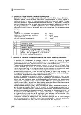 64
b) Aumento de capital mediante capitalización de créditos
Durante la marcha del negocio la sociedad puede haber recibido mutuos dinerarios o
préstamos, siendo lo más frecuente que quienes lo otorguen sean los propios socios, los
cuales consienten en recibir en pago acciones emitidas por el aumento capital. Para que
proceda la inscripción registral de esta modalidad de aumento se requiere que conste por
escrito el consentimiento del acreedor, sea mediante la constancia respectiva en el acta de
la junta general en que se acordó la capitalización, en la escritura pública misma o en un
documento privado con firma legalizada ante Notario Público el cual se insertará en la
escritura.
Ejemplo:
a) Deuda a un proveedor, por capitalizar S/. 500.00
b) Bonos en circulación por capitalizar S/. 1,000.00
c) Capital social S/.10,000.00
d) Valor nominal de las acciones S/. 10. 00
-------------------------------x-------------------------------
421 Facturas por pagar 500.00
465 Bonos y obligaciones 1,000.00
501 Capital por aportes 1,500.00
Capitalización de obligaciones en circulación,
según acuerdo de fecha... por las que se ha
emitido 1,000 acciones de S/. 10.00 cada una.
Se elevó a escritura Pública ante....
b) Aumento de capital por capitalización de reservas, primas, beneficios y utilidades
El aumento por capitalización de reservas, utilidades, beneficios y primas de capital,
concierne a los casos en que la sociedad dispone de reservas procedentes de beneficios
obtenidos en lapsos más o menos prolongados y que ha estado acumulado.
Respecto de la capitalización de las reservas podemos afirmar, como lo ha señalado Ulises
Montoya Manfredi, que se trata de una simple transferencia de la cuenta de reservas a la
cuenta capital o sea que los fondos asignados cambian de destino no pudiéndose desde
entonces disponer de ellos para salvar situaciones precarias de la sociedad.
Anteriormente la capitalización de las reservas legales se encontraba prohibida, sin
embargo, actualmente, con la nueva ley se permite su capitalización con la condición que
la sociedad la reponga en los próximos ejercicios económicos.
La prima de capital es la suma que se obtiene en la colocación de acciones sobre su valor
nominal. Los términos y condiciones de pago de la prima y la aplicación de la misma están
sujetos a lo que establezca la ley, la escritura pública de constitución o el acuerdo de la
junta general. Las primas pueden ser capitalizadas. Adviértase que la capitalización de las
primas no está sujeta a la restricción que la reserva legal haya alcanzado su máximo legal,
requisito que, por el contrario, si se exige para su distribución.
Respecto de los beneficios, Elías Laroza considera que la Ley General de Sociedades ha
querido incluir a todas las otras formas de beneficio o utilidad que puedan obtenerse en
una sociedad anónima, vale decir, todo beneficio extraordinario proveniente de operaciones
ajenas al objeto social, ganancias de capital por enajenación de bienes del activo fijo o no
negociable, ingresos extraordinarios y, en general, toda utilidad no comprendida en las que
se obtienen como consecuencia de las operaciones normales de la empresa. Estos
beneficios son capitalizables, al igual que las utilidades y reservas.
Finalmente, pueden ser capitalizadas las utilidades obtenidas en él último ejercicio
económico o en anteriores ejercicios que sin haber sido afectadas a una reserva especifica
por mandato del estatuto o de la junta, ha quedado como de libre disposición.
 