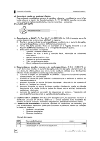 66
e) Aumento de capital por ajuste de inflación.
Realmente esta modalidad de aumento de capital es voluntaria y no obligatoria, como lo fue
hasta antes de la dación del Decreto Legislativo N. 797 (31.12.95), pues la mencionada
norma solo tiene implicancias tributarias, mas no mercantiles – societarias.
[Verarts.LGS.:201°al214°]
 Comunicación al SUNAT.- Por Res. Min N° 396-83 EFC/74, del 23-9-83 se exige que en la
emisión de acciones, se comunique a SUNAT, lo siguiente:
2. Fecha de otorgamiento de la escritura pública de constitución o de aumento de capital,
consignando apellidos y nombres del Notario que la extendió.
3. Tomo, folio, ficha: asiento y fecha de inscripción en el Registro Mercantil o en el
Registro de Minería si es el caso, de la correspondiente escritura pública.
4. Datos de los accionistas suscriptores
- Apellidos y nombres o razón social
- Número de RUC o RUS y domicilio fiscal, tratándose de accionistas
domiciliados
- Número de certificados o título
- Cantidad de acciones suscritas
- Valor nominal de cada acción
- Monto total suscrito por cada accionista.
 Documentos que se deben insertar en las escrituras públicas.- El D.S. 198-80-EFC, en
su art. 6 dice: Las minutas de aumento de capital, reducción de capital y transformación de
sociedades, no están sujetas a pase previo. En las escrituras públicas a que den lugar las
referidas minutas se deben insertar los siguientes documentos:
a) Aumento de capital por capitalización de utilidades.-Trascripción del asiento contable
correspondiente a la capitalización
b) Aumento de capital por aporte dinerario.- Constancia que sé efectuado el depósito en
una entidad crediticia.
c) Aumento de capital por aporte de bienes Inmuebles.- Ultimo recibo del Impuesto al
Patrimonio Predial no empresarial.
d) Aumento de capital por aporte de bienes muebles.- Declaración jurada, en cláusula
incorporada a la minuta, donde se indique los bienes que se aportan, debidamente
detallados y valorizados.
e) Aumento de capital por conversión de obligaciones en acciones.- Trascripción del
asiento de Diario donde conste la capitalización de las obligaciones.
 Capitalización de utilidades.- Por el acuerdo de capitalización, los accionistas renuncian a
distribuirse utilidades en efectivo, recibiendo a cambio acciones. Esta modalidad de
aumento de capital, no implica incremento del patrimonio, se trata de movimiento interno.
 Capitalización de Reservas.- Se trata de capitalizar las detracciones de utilidades y que
junto a Utilidades no distribuidas y el Capital conforman el patrimonio. Dentro del concepto
de Reservas, incluimos:
- Reservas contractuales
- Reservas estatutarias
- Reservas facultativas
Ejemplo de registro:
584 Reservas Estatutarias xxxxx
501 Capital por aportes xxxxx
Capitalización de las Reservas estatuarias...
 