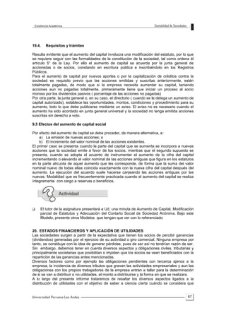 67
19.4. Requisitos y trámites
Resulta evidente que el aumento del capital involucra una modificación del estatuto, por lo que
se requiere seguir con las formalidades de la constitución de la sociedad, tal como ordena él
artículo 5° de la Ley. Por ello el aumento de capital se acuerda por la junta general de
accionistas o de socios, constando en escritura pública e inscribiéndolo en los Registros
Públicos.
Para el aumento de capital por nuevos aportes o por la capitalización de créditos contra la
sociedad es requisito previo que las acciones emitidas y suscritas anteriormente, estén
totalmente pagadas, de modo que si la empresa necesita aumentar su capital, teniendo
acciones aun no pagadas totalmente, primeramente tiene que iniciar un proceso al socio
moroso por los dividendos pasivos ( porcentaje de las acciones no pagadas)
Por otra parte, la junta general o, en su caso, el directorio ( cuando se le delega un aumento de
capital autorizado), establece las oportunidades, montos, condiciones y procedimiento para su
aumento, todo lo que debe publicarse mediante un aviso. El aviso no es necesario cuando el
aumento ha sido acordado en junta general universal y la sociedad no tenga emitida acciones
suscritas sin derecho a voto.
9.5 Efectos del aumento de capital social
Por efecto del aumento de capital se debe proceder, de manera alternativa, a:
a) La emisión de nuevas acciones; o
b) El incremento del valor nominal de las acciones existentes.
El primer caso se presenta cuando la parte del capital que se aumenta se incorpora a nuevas
acciones que la sociedad emite a favor de los socios, mientras que el segundo supuesto se
presenta, cuando se adopta el acuerdo de instrumentar el aumento de la cifra del capital
incrementando o elevando el valor nominal de las acciones antiguas que figura en los estatutos
en la parte alícuota de aquel aumento que les corresponde, de forma que la suma del valor
nominal nuevo de todas ellas coincida exactamente con la nueva cifra del capital después del
aumento. La ejecución del acuerdo suele hacerse canjeando las acciones antiguas por las
nuevas. Modalidad que es frecuentemente practicada cuando el aumento del capital se realiza
íntegramente con cargo a reservas o beneficios.
 El tutor de la asignatura presentará a Ud. una minuta de Aumento de Capital, Modificación
parcial de Estatutos y Adecuación del Contarto Social de Sociedad Anónima. Bajo este
Modelo, presente otros Modelos que tengan que ver con lo referenciado
20. ESTADOS FINANCIEROS Y APLICACIÓN DE UTILIDADES
Las sociedades surgen a partir de la expectativa que tienen los socios de percibir ganancias
(dividendos) generadas por el ejercicio de su actividad o giro comercial. Ninguna empresa por
tanto, se constituye con la idea de generar pérdidas, pues de ser así no tendrían razón de ser.
Sin embargo, debemos tener en cuenta diversos aspectos y obligaciones civiles, tributarias y
principalmente societarias que posibilitan o impiden que los socios se vean beneficiados con la
repartición de las ganancias antes mencionadas.
Diversos factores como por ejemplo las obligaciones pendientes con terceros ajenos a la
empresa, la incidencia de diversos tributos que gravan las actividades empresariales y aun las
obligaciones con los propios trabajadores de la empresa entran a tallar para la determinación
de si se van a distribuir o no utilidades, el monto a distribuirse y la forma en que se realizara.
A lo largo del presente informe trataremos de resaltar los diversos aspectos ligados a la
distribución de utilidades con el objetivo de saber a ciencia cierta cuándo se considera que
 