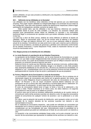 68
existen utilidades, en que caso procede su distribución y los requisitos y formalidades que estos
actos deben revestir.
20.1. Definición de las Utilidades en la Sociedad
Las utilidades son los benéficos netos obtenidos al final del ejercicio por una determinada
empresa. Para poder repartir utilidades es indispensable llegar a la conclusión de que estas se
han configurado. Para esto será necesario realizar las detracciones respectivas (reserva legal,
participación de trabajadores, pérdidas, aumento de capital, etc.).
Debe quedar claro, que las utilidades a las que hacemos referencia son aquellas
consideradas desde el punto de vista contable y no tributario. Es necesario realizar esta
precisión pues generalmente ambas clases de utilidades no coinciden y de confundirlas
podríamos llegar a conclusiones tan opuestas como que existen utilidades cuando en realidad
no las hay.
La nueva ley a decir de Elías Laroza, adolece de varios defectos al referirse al reparto de
utilidades. Según el mencionado autor, uno de los errores seria el referirse a los estados
financieros en lugar del balance (Artículo 40°), que es el que realmente refleja la situación
actual de la empresa. Coincidimos con este punto de la vista, pero creemos que la referencia
que hace la ley al balance y al estado de ganancias y pérdidas como elementos conformantes
de los estados financieros ( Cuarta Disposición Final), aclara la imprecisión técnica en que
incurre la mencionada norma.
10.2. Etapas previas en la distribución de utilidades
a) La Junta General y la aprobación de los Estados Financieros
La aprobación de los Estados Financieros por la Junta General de Accionistas es un paso
previo con que debe cumplir obligatoriamente toda empresa que quiera distribuir utilidades
entre sus socios. Es a partir de los Estados Financieros que se refleja la situación real de la
empresa y su evolución durante el ejercicio del cierre.
Debemos tomar en cuenta que las diferentes clases de acciones (comunes, preferenciales,
inversión) tienen derecho a percibir utilidades, tengan o no derecho a voto. Este precepto
esta claramente establecido en los artículos 95. y 96 de la Ley General de Sociedades, en
adelante la “Ley”, considerándose como uno de los derechos mínimos de todo accionista o
participacionista sin importar el tipo de acción o participación de que es propietario.
b) Forma y Requisito de la Convocatoria a Junta de Accionistas
La convocatoria a Junta General debe ser realizada por el directorio. De no contarse con el
mencionado órgano de convocatoria será hecha por el gerente general. Así mismo, sise
trata de la Junta Obligatoria Anual la publicación del aviso de convocatoria en el Diario
Oficial “ El Peruano” y otro de mayor circulación nacional deberá realizarse con una
anticipación de por lo menos diez días calendarios a la fecha fijada para su celebración. En
los otros casos, la anticipación no será mayor de tres días calendarios.
El aviso de convocatoria deberá tener el lugar, la fecha y hora de la celebración y los
asuntos a tratar. Podrán insertarse en el mismo aviso, los datos relativos a la segunda
convocatoria en caso la junta no se celebre en primera.
El quórum para que la junta se considere válidamente constituida es de cuando menos el
cincuenta por ciento de las acciones suscritas con derecho a voto. En segunda convocatoria
bastara la concurrencia de cualquier número de acciones ( aun si pertenecen a un solo
titular.
Por ultimo, para la adopción del acuerdo de distribución, será necesario contar con el voto
favorable de la mayoría absoluta de las acciones suscritas con derecho a voto
representadas en la junta.
De no realizarse la convocatoria respectiva , esta puede ser solicitada por accionistas que
representen por lo menos el veinte por ciento de las acciones suscritas con derecho a voto,
cumpliéndose con las formalidades del caso. Adicionalmente existe la posibilidad de la
convocatoria judicial que podrá ser solicitada por el titular de una sola acción con derecho a
voto.
La excepción a las convocatorias señaladas líneas arriba, es la junta universal, que es la
reunión de los accionistas que representen la totalidad de las acciones con derecho a voto,
 