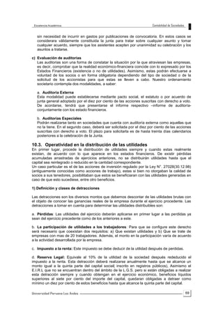 69
sin necesidad de incurrir en gastos por publicaciones de convocatoria. En estos casos se
considerara válidamente constituida la junta para tratar sobre cualquier asunto y tomar
cualquier acuerdo, siempre que los asistentes acepten por unanimidad su celebración y los
asuntos a tratarse.
c) Evaluación de auditorias
Las auditorias son una forma de constatar la situación por la que atraviesan las empresas,
es decir, comprobar que la realidad económico-financiera coincide con lo expresado por los
Estados Financieros (existencia o no de utilidades). Asimismo, estas podrán efectuarse a
voluntad de los socios o en forma obligatoria dependiendo del tipo de sociedad o de la
solicitud de los accionistas para que estas se lleven a cabo. Nuestro ordenamiento
societario contempla dos modalidades, a saber:
a. Auditoría Externa
Esta modalidad puede establecerse mediante pacto social, el estatuto o por acuerdo de
junta general adoptado por el diez por ciento de las acciones suscritas con derecho a voto.
De acordarse, tendrá que presentarse el informe respectivo –informe de auditoría-
conjuntamente con los estado financieros.
b. Auditorias Especiales
Podrán realizarse tanto en sociedades que cuenta con auditoría externa como aquellas que
no la tiene. En el segundo caso, deberá ser solicitada por el diez por ciento de las acciones
suscritas con derecho a voto. El plazo para solicitarla es de hasta treinta días calendarios
posteriores a la celebración de la Junta.
10.3. Operatividad en la distribución de las utilidades
En primer lugar, procede la distribución de utilidades siempre y cuando estas realmente
existan, de acuerdo con lo que aparece en los estados financieros. De existir pérdidas
acumuladas arrastradas de ejercicios anteriores, no se distribuirán utilidades hasta que el
capital sea reintegrado o reducido en la cantidad correspondiente.
Un caso particular es el de las acciones de inversión regulado por la Ley N°. 27028(30.12.98)
(antiguamente conocidas como acciones de trabajo), estas si bien no otorgaban la calidad de
socios a sus tenedores, posibilitaban que estos se beneficiaran con las utilidades generadas en
caso de que esto sucediese, entre otro beneficios.
1) Definición y clases de detracciones
Las detracciones son los diversos montos que debemos descontar de las utilidades brutas con
el objeto de conocer las ganancias reales de la empresa durante el ejercicio procedente. Las
detracciones a tomar en cuenta para determinar las utilidades distribuibles son:
a. Pérdidas: Las utilidades del ejercicio deberán aplicarse en primer lugar a las perdidas ya
sean del ejercicio precedente como de los anteriores a este.
b. La participación de utilidades a los trabajadores: Para que se configure este derecho
será necesario que coexistan dos requisitos: a) Que existan utilidades y b) Que se trate de
empresas con mas de 20 trabajadores. Además, el monto en la participación varía de acuerdo
a la actividad desarrollada por la empresa.
c. Impuesto a la renta: Este impuesto se debe deducir de la utilidad después de perdidas.
d. Reserva Legal: Equivale al 10% de la utilidad de la sociedad después rededucido el
impuesto a la renta. Esta detracción deberá realizarse anualmente hasta que se alcance un
monto igual a la quinta parte del capital social( inscrito en registros públicos), Asimismo el
E.I.R.L que no se encuentran dentro del ámbito de la L.G.S. pero si están obligadas a realizar
esta detracción siempre y cuando obtengan en el ejercicio económico, beneficios líquidos
superiores al siete por ciento del importe del capital, quedaran obligadas a detraer como
mínimo un diez por ciento de estos beneficios hasta que alcance la quinta parte del capital.
 